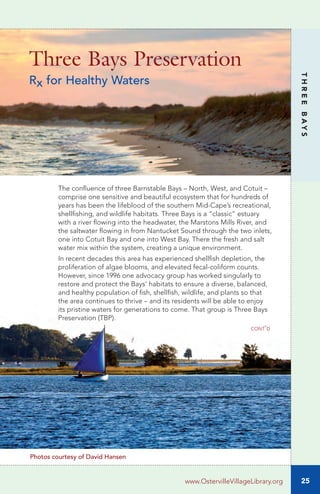 cont’d
The confluence of three Barnstable Bays – North, West, and Cotuit –
comprise one sensitive and beautiful ecosystem that for hundreds of
years has been the lifeblood of the southern Mid-Cape’s recreational,
shellfishing, and wildlife habitats. Three Bays is a “classic” estuary
with a river flowing into the headwater, the Marstons Mills River, and
the saltwater flowing in from Nantucket Sound through the two inlets,
one into Cotuit Bay and one into West Bay. There the fresh and salt
water mix within the system, creating a unique environment.
In recent decades this area has experienced shellfish depletion, the
proliferation of algae blooms, and elevated fecal-coliform counts.
However, since 1996 one advocacy group has worked singularly to
restore and protect the Bays’ habitats to ensure a diverse, balanced,
and healthy population of fish, shellfish, wildlife, and plants so that
the area continues to thrive – and its residents will be able to enjoy
its pristine waters for generations to come. That group is Three Bays
Preservation (TBP).
Three Bays Preservation
Rx for Healthy Waters
25
THREEBAYS
www.OstervilleVillageLibrary.org
Photos courtesy of David Hansen
 