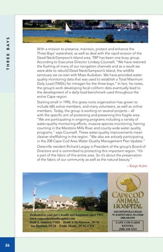 26
THREEBAYS
With a mission to preserve, maintain, protect and enhance the
Three Bays’ watershed, as well as deal with the rapid erosion of the
Dead Neck/Sampson’s Island area, TBP has been one busy group.
According to Executive Director Lindsey Counsell, “We have restored
the flushing of many of our navigation channels and as a result we
were able to rebuild Dead Neck/Sampson’s Island, the wildlife
sanctuary we co-own with Mass Audubon. We have provided water-
quality monitoring data that was used to establish a Total Maximum
Daily Load (TMDL) for nitrogen for the three bays.” In fact, he notes,
the group’s work developing fecal coliform data eventually lead to
the development of a daily-load benchmark used throughout the
entire Cape region.
Starting small in 1996, this grass-roots organization has grown to
include 685 active members, and many volunteers, as well as online
members. Today, the group is working on several projects – all
with the specific aim of protecting and preserving this fragile area.
“We are participating in ongoing programs including a variety of
water-quality monitoring efforts, invasive-species monitoring, herring
counting in the Marstons Mills River and county-wide water quality
programs,” says Counsell. These water-quality improvements mean
cleaner shellfishing in the region. “We also are actively participating
in the 208 Cape Cod Area Water Quality Management Plan Update.”
Osterville resident Richard Largay is President of the group’s Board of
Directors and is committed to protecting this important region. “It’s
a part of the fabric of this entire area. So it’s about the preservation
of the fabric of our community as well as the natural beauty.”
			 – Karyn Kuhn
 