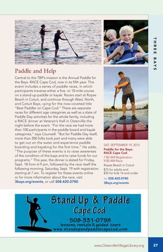 27
THREEBAYS
www.OstervilleVillageLibrary.org
Paddle and Help
Central to the TBP’s mission is the Annual Paddle for
the Bays: RACE Cape Cod, now in its fifth year. This
event includes a series of paddle races, in which
participants traverse either a five- or 10-mile course
on a stand-up-paddle or kayak. Racers start at Ropes
Beach in Cotuit, and continue through West, North,
and Cotuit Bays, vying for the now-coveted title
“Best Paddler on Cape Cod.” There are separate
races for different age categories as well as a slate of
Paddle Day activities for the whole family, including
a RACE dinner at Veteran’s Hall in Osterville the
night before the event. “For the race we had more
than 100 participants in the paddle board and kayak
categories,” says Counsell. “But for Paddle Day itself,
more than 200 folks took part and many were able
to get out on the water and experience paddle
boarding and kayaking for the first time.” He adds,
“The purpose of these events is to raise awareness
of the condition of the bays and to raise funds for our
programs.” This year, the dinner is slated for Friday,
Sept. 18 from 6-9 pm, followed by the race itself the
following morning, Saturday, Sept. 19 with registration
starting at 7 am. To register for these events online
or for more information about the race, visit
3bays.org/events, or call 508.420.0780.
SAT, SEPTEMBER 19, 2015
Paddle for the Bays:
RACE Cape Cod
7:00 AM Registration
9:00 AM Race
Ropes Beach in Cotuit
$75 for adults and
$35 for kids 16 and under
tel 508.420.0780
3Bays.org/events
 