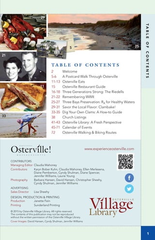 1
TABLEOFCONTENTS
www.experienceosterville.com
CONTRIBUTORS
Managing Editor Claudia Mahoney
Contributors Karyn Bober Kuhn, Claudia Mahoney, Ellen Merlesena,
Diane Pemberton, Cyndy Shulman, Diane Spencer,
Jennifer Williams, Laurie Young
Photography Barbara Hansen, David Hansen, Christopher Sheehy,
Cyndy Shulman, Jennifer Williams
ADVERTISING
Sales Director Lisa Sheehy
DESIGN, PRODUCTION & PRINTING
Production Janette Fein
Printing Sunderland Printing
© 2015 by Osterville Village Library. All rights reserved.
The contents of this publication may not be reproduced
without the written permission of the Osterville Village Library.
Cover Images: David Hansen, Cyndy Shulman, Jennifer Williams
T A B L E O F C O N T E N T S
2 Welcome
5-6 A Postcard Walk Through Osterville
11-13 Osterville Eats
15 Osterville Restaurant Guide
16-18 Three Generations Strong: The Riedells
21-22 Remembering WWII
25-27 Three Bays Preservation: Rx for Healthy Waters
29-31 Savor the Local Flavor: Clambake!
33-35 Dig Your Own Clams: A How-to Guide
38 Church Listings
41-43 Osterville Library: A Fresh Perspective
45-71 Calendar of Events
72 Osterville Walking & Biking Routes
25
29
11
21
33
5
M A S S A C H U S E T T S
E x p e r i e n c e
 
