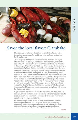 29
CLAMBAKE
www.OstervilleVillageLibrary.org
Clambakes, a time-honored tradition here in Osterville, are often
the culinary centerpiece for weddings, neighborhood parties, and
family gatherings.
Jason Maguire at Osterville Fish explains that there are two styles
of clambakes. The pot style clambake is more portable, and can be
cooked outdoors over a fire or in your kitchen on the stove. The other
is the pit style. The difference? Both are delicious, but there’s a unique,
sea-salty, smoky flavor that the more labor-intensive pit bake delivers.
Osterville native Edna Farrington and her family have hosted pit style
clambakes at their home for 53 years. In 1960, Edna’s sewing circle
decided to have a clambake to cook the clams their husbands brought
home fresh from the beach. Edna’s husband, John B., designed special
metal baskets to hold the food and long rakes to scrape the embers.
Together they perfected the art of the clambake, and their methods
are still used today by their children, according to their son John, the
retired Fire Chief of Centerville-Osterville-Marstons Mills. Edna is still
in charge after 54 years and now the extended family hosts 150 people
for their annual bake.
A typical clambake menu includes steamer clams, potatoes, linquica
sausage, onions, and corn on the cob along with chowder, cold potato
salad, coleslaw and watermelon for dessert. Of course, every family
adds their own unique ingredients.
You can create your own, or opt to have your clambake catered.
According to Osterville Fish’s Maguire, prices per person vary
depending on the cooking method (pot or pit), size of your party
and menu choices, but generally range $30 to $45 per person.
Savor the local flavor: Clambake!
cont’d
 