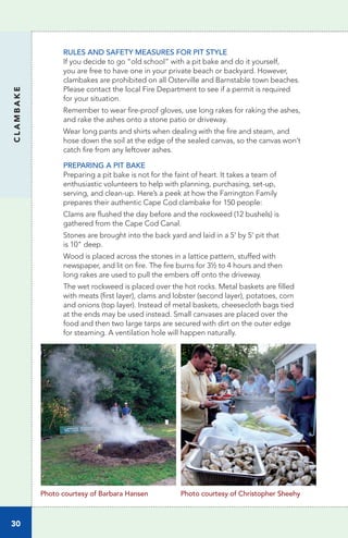 30
CLAMBAKE
RULES AND SAFETY MEASURES FOR PIT STYLE
If you decide to go “old school” with a pit bake and do it yourself,
you are free to have one in your private beach or backyard. However,
clambakes are prohibited on all Osterville and Barnstable town beaches.
Please contact the local Fire Department to see if a permit is required
for your situation.
Remember to wear fire-proof gloves, use long rakes for raking the ashes,
and rake the ashes onto a stone patio or driveway.
Wear long pants and shirts when dealing with the fire and steam, and
hose down the soil at the edge of the sealed canvas, so the canvas won’t
catch fire from any leftover ashes.
PREPARING A PIT BAKE
Preparing a pit bake is not for the faint of heart. It takes a team of
enthusiastic volunteers to help with planning, purchasing, set-up,
serving, and clean-up. Here’s a peek at how the Farrington Family
prepares their authentic Cape Cod clambake for 150 people:
Clams are flushed the day before and the rockweed (12 bushels) is
gathered from the Cape Cod Canal.
Stones are brought into the back yard and laid in a 5' by 5' pit that
is 10" deep.
Wood is placed across the stones in a lattice pattern, stuffed with
newspaper, and lit on fire. The fire burns for 3½ to 4 hours and then
long rakes are used to pull the embers off onto the driveway.
The wet rockweed is placed over the hot rocks. Metal baskets are filled
with meats (first layer), clams and lobster (second layer), potatoes, corn
and onions (top layer). Instead of metal baskets, cheesecloth bags tied
at the ends may be used instead. Small canvases are placed over the
food and then two large tarps are secured with dirt on the outer edge
for steaming. A ventilation hole will happen naturally.
Photo courtesy of Barbara Hansen Photo courtesy of Christopher Sheehy
 