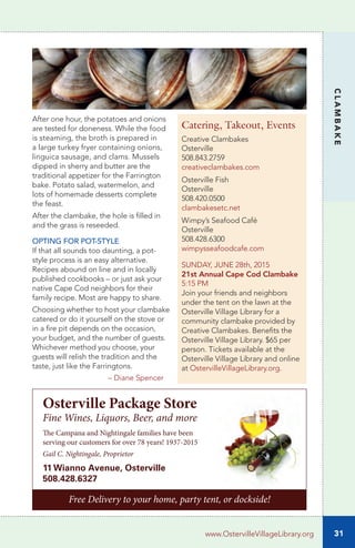 31
CLAMBAKE
www.OstervilleVillageLibrary.org
After one hour, the potatoes and onions
are tested for doneness. While the food
is steaming, the broth is prepared in
a large turkey fryer containing onions,
linguica sausage, and clams. Mussels
dipped in sherry and butter are the
traditional appetizer for the Farrington
bake. Potato salad, watermelon, and
lots of homemade desserts complete
the feast.
After the clambake, the hole is filled in
and the grass is reseeded.
OPTING FOR POT-STYLE
If that all sounds too daunting, a pot-
style process is an easy alternative.
Recipes abound on line and in locally
published cookbooks – or just ask your
native Cape Cod neighbors for their
family recipe. Most are happy to share.
Choosing whether to host your clambake
catered or do it yourself on the stove or
in a fire pit depends on the occasion,
your budget, and the number of guests.
Whichever method you choose, your
guests will relish the tradition and the
taste, just like the Farringtons.
	 – Diane Spencer
Catering, Takeout, Events
Creative Clambakes
Osterville
508.843.2759
creativeclambakes.com
Osterville Fish
Osterville
508.420.0500
clambakesetc.net
Wimpy’s Seafood Café
Osterville
508.428.6300
wimpysseafoodcafe.com
SUNDAY, JUNE 28th, 2015
21st Annual Cape Cod Clambake
5:15 PM
Join your friends and neighbors
under the tent on the lawn at the
Osterville Village Library for a
community clambake provided by
Creative Clambakes. Benefits the
Osterville Village Library. $65 per
person. Tickets available at the
Osterville Village Library and online
at OstervilleVillageLibrary.org.
Free Delivery to your home, party tent, or dockside!
Osterville Package Store
Fine Wines, Liquors, Beer, and more
The Campana and Nightingale families have been
serving our customers for over 78 years! 1937-2015
Gail C. Nightingale, Proprietor
11 Wianno Avenue, Osterville
508.428.6327
 