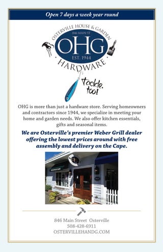 Open 7 days a week year round
OHG is more than just a hardware store. Serving homeowners
and contractors since 1944, we specialize in meeting your
home and garden needs. We also offer kitchen essentials,
gifts and seasonal items.
We are Osterville’s premier Weber Grill dealer
offering the lowest prices around with free
assembly and delivery on the Cape.
846 Main Street Osterville
508-428-6911
OSTERVILLEHANDG.COM
 