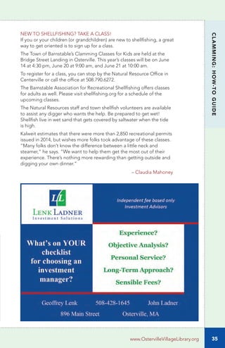 35
CLAMMING:HOW-TOGUIDE
www.OstervilleVillageLibrary.org
NEW TO SHELLFISHING? TAKE A CLASS!
If you or your children (or grandchildren) are new to shellfishing, a great
way to get oriented is to sign up for a class.
The Town of Barnstable’s Clamming Classes for Kids are held at the
Bridge Street Landing in Osterville. This year’s classes will be on June
14 at 4:30 pm, June 20 at 9:00 am, and June 21 at 10:00 am.
To register for a class, you can stop by the Natural Resource Office in
Centerville or call the office at 508.790.6272.
The Barnstable Association for Recreational Shellfishing offers classes
for adults as well. Please visit shellfishing.org for a schedule of the
upcoming classes.
The Natural Resources staff and town shellfish volunteers are available
to assist any digger who wants the help. Be prepared to get wet!
Shellfish live in wet sand that gets covered by saltwater when the tide
is high.
Kalweit estimates that there were more than 2,850 recreational permits
issued in 2014, but wishes more folks took advantage of these classes.
“Many folks don’t know the difference between a little neck and
steamer,” he says. “We want to help them get the most out of their
experience. There’s nothing more rewarding than getting outside and
digging your own dinner.”
						 – Claudia Mahoney
 