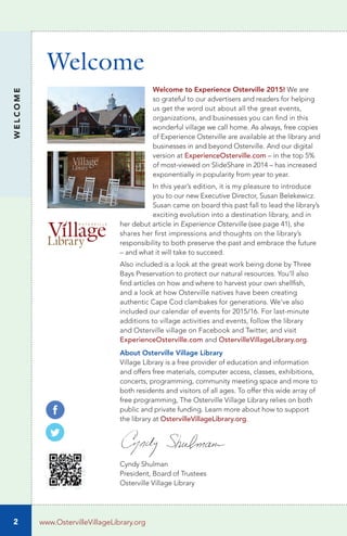 2
Welcome
WELCOME
www.OstervilleVillageLibrary.org
Welcome to Experience Osterville 2015! We are
so grateful to our advertisers and readers for helping
us get the word out about all the great events,
organizations, and businesses you can find in this
wonderful village we call home. As always, free copies
of Experience Osterville are available at the library and
businesses in and beyond Osterville. And our digital
version at ExperienceOsterville.com – in the top 5%
of most-viewed on SlideShare in 2014 – has increased
exponentially in popularity from year to year.
In this year’s edition, it is my pleasure to introduce
you to our new Executive Director, Susan Belekewicz.
Susan came on board this past fall to lead the library’s
exciting evolution into a destination library, and in
her debut article in Experience Osterville (see page 41), she
shares her first impressions and thoughts on the library’s
responsibility to both preserve the past and embrace the future
– and what it will take to succeed.
Also included is a look at the great work being done by Three
Bays Preservation to protect our natural resources. You’ll also
find articles on how and where to harvest your own shellfish,
and a look at how Osterville natives have been creating
authentic Cape Cod clambakes for generations. We’ve also
included our calendar of events for 2015/16. For last-minute
additions to village activities and events, follow the library
and Osterville village on Facebook and Twitter, and visit
ExperienceOsterville.com and OstervilleVillageLibrary.org.
About Osterville Village Library
Village Library is a free provider of education and information
and offers free materials, computer access, classes, exhibitions,
concerts, programming, community meeting space and more to
both residents and visitors of all ages. To offer this wide array of
free programming, The Osterville Village Library relies on both
public and private funding. Learn more about how to support
the library at OstervilleVillageLibrary.org.
Cyndy Shulman
President, Board of Trustees
Osterville Village Library
 