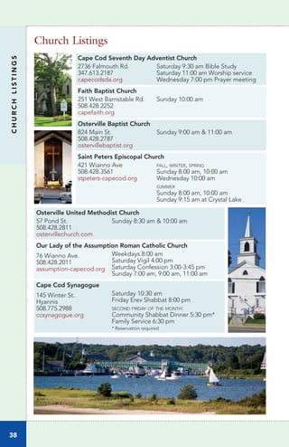 Cape Cod Seventh Day Adventist Church
2736 Falmouth Rd.
347.613.2187
capecodsda.org
Saturday 9:30 am Bible Study
Saturday 11:00 am Worship service
Wednesday 7:00 pm Prayer meeting
Faith Baptist Church
251 West Barnstable Rd.
508.428.2252
capefaith.org
Sunday 10:00 am
Osterville Baptist Church
824 Main St.
508.428.2787
ostervillebaptist.org
Sunday 9:00 am & 11:00 am
Saint Peters Episcopal Church
421 Wianno Ave
508.428.3561
stpeters-capecod.org
fall, winter, spring
Sunday 8:00 am, 10:00 am
Wednesday 10:00 am
summer
Sunday 8:00 am, 10:00 am
Sunday 9:15 am at Crystal Lake
Osterville United Methodist Church
57 Pond St.
508.428.2811
ostervillechurch.com
Sunday 8:30 am & 10:00 am
Our Lady of the Assumption Roman Catholic Church
76 Wianno Ave.
508.428.2011
assumption-capecod.org
Weekdays 8:00 am
Saturday Vigil 4:00 pm
Saturday Confession 3:00-3:45 pm
Sunday 7:00 am, 9:00 am, 11:00 am
Cape Cod Synagogue
145 Winter St.
Hyannis
508.775.2988
ccsynagogue.org
Saturday 10:30 am
Friday Erev Shabbat 8:00 pm
second friday of the month:
Community Shabbat Dinner 5:30 pm*
Family Service 6:30 pm
* Reservation required
Church Listings
CHURCHLISTINGS
38
 