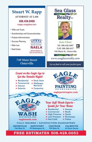 ★ Residential
★ Commercial
★ Interior
★ Exterior
★ Deck Stain
★ Wallpaper
Removal
★ Carpentry
OSTERVILLE
746 Main St.
NANTUCKET
99 Washington St.
CHATHAM
935 Main St.
FALMOUTH
63 Davis Straits
FULLY INSURED • SATISFACTION GUARANTEED
D I V I S I O N, I N C.
eaglewash.com
FREE ESTIMATES 508.428.0053
Count on the Eagle Eye to
Get the Details Right!
★ Residential
★ Commercial
★ High Pressure
★ Low Pressure
★ Hot/Cold
★ Houses
★ Roofs
★ Decks
★ Driveways
★ Patios
Your Soft Wash Experts —
Gentle for Your Home
eaglepaintinginc.com
Joan Chase
Tel: 508.428.1007
Cell: 508.280.4117
749 Main St., Osterville
www.seaglassrealty.com
Let us find or sell your perfect gem
Stuart W. Rapp
ATTORNEY AT LAW
508.428.0400
srapp@srapplaw.com
749 Main Street
Osterville
• Wills and Trusts
• Guardianships and Conservatorships
• Probate Administration
• Success Planning
• Elder Law
• Real Estate
 