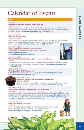 Calendar of Events
MAY
SAT, MAY 2, 2015
May Day Celebration & Spring Teddy Bear Tea
1:00 PM
Celebrate Spring at our Children’s Teddy Bear Tea! Come make paper hats for the
Kentucky Derby! Event held at the Osterville Village Library in the Lillian Dixie Morton
Children’s Room. OstervilleVillageLibrary.org tel 508.428.5757
SAT, MAY 9, 2015	
Mother’s Day Book Sale
10:00 AM-2:00 PM	
Buy a good book at an even better price to give to Mom for Mother’s Day, while you
support your Village Library! Sponsored by the Friends of the Osterville
Village Library. OstervilleVillageLibrary.org tel 508.428.5757
SAT, MAY 16, 2015
Larry Coggeshall Season Opener Tournament
Striped bass & bluefish tournament open to the public.
OstervilleAnglersClub.com
email oac@ostervilleanglersclub.com
SAT, MAY 16, 2015
Whistle While You Work Concert (The Songs of Walt Disney)	
2:00 PM
Students of the Voice Studio of John Murelle will perform a selection of Walt Disney
songs at the Library. A reception follows the concert. OstervilleVillageLibrary.org
tel 508.428.5757
SUN, MAY 17, 2015
Three Bays Spin & Fly Tournament
Catch & release tournament open to the public. OstervilleAnglersClub.com
email oac@ostervilleanglersclub.com
SAT, MAY 23, 2015
Osterville Garden Club Annual Plant & Bake Sale	
9:00 AM-NOON		
Sale of annuals, herbs and perennial plants plus delectable baked goods.
Hostas are this year’s featured plant. OstervilleGardenClub.org
FRI, MAY 29, 2015
39th Annual Osterville Village Library Golf Tournament	
11:00 AM		
Your chance to play the exclusive Wianno Club Golf Course! Entry fee, $200 per player
includes lunch, cart, golf, prizes, dinner, auction & music. Non-golfer options: Dinner,
music and auction, $65. Proceeds benefit the Library. OstervilleVillageLibrary.org
tel 508.428.5757 email mcolombo@clamsnet.org
SAT, MAY 30, 2015
American Girl Doll Story Club	
11:00 AM		
Bring your doll and join the Club at the Osterville Village Library! Enjoy
stories about your faviorite American Girl Doll characters.
OstervilleVillageLibrary.org tel 508.428.5757
45
EVENTCALENDAR
www.OstervilleVillageLibrary.org
 