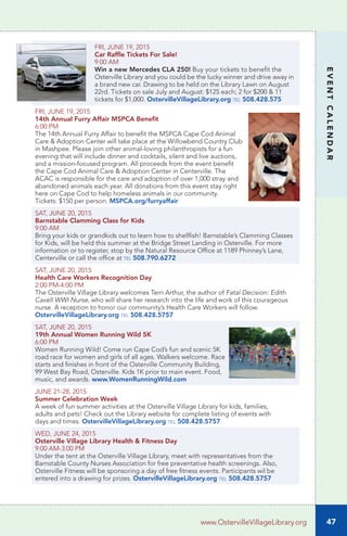 47
EVENTCALENDAR
www.OstervilleVillageLibrary.org
FRI, JUNE 19, 2015
Car Raffle Tickets For Sale!
9:00 AM
Win a new Mercedes CLA 250! Buy your tickets to benefit the
Osterville Library and you could be the lucky winner and drive away in
a brand new car. Drawing to be held on the Library Lawn on August
22rd. Tickets on sale July and August: $125 each; 2 for $200 & 11
tickets for $1,000. OstervilleVillageLibrary.org tel 508.428.575
FRI, JUNE 19, 2015
14th Annual Furry Affair MSPCA Benefit
6:00 PM	
The 14th Annual Furry Affair to benefit the MSPCA Cape Cod Animal
Care & Adoption Center will take place at the Willowbend Country Club
in Mashpee. Please join other animal-loving philanthropists for a fun
evening that will include dinner and cocktails, silent and live auctions,
and a mission-focused program. All proceeds from the event benefit
the Cape Cod Animal Care & Adoption Center in Centerville. The
ACAC is responsible for the care and adoption of over 1,000 stray and
abandoned animals each year. All donations from this event stay right
here on Cape Cod to help homeless animals in our community.
Tickets: $150 per person. MSPCA.org/furryaffair
SAT, JUNE 20, 2015
Barnstable Clamming Class for Kids
9:00 AM	
Bring your kids or grandkids out to learn how to shellfish! Barnstable’s Clamming Classes
for Kids, will be held this summer at the Bridge Street Landing in Osterville. For more
information or to register, stop by the Natural Resource Office at 1189 Phinney’s Lane,
Centerville or call the office at tel 508.790.6272
SAT, JUNE 20, 2015
Health Care Workers Recognition Day	
2:00 PM-4:00 PM	
The Osterville Village Library welcomes Terri Arthur, the author of Fatal Decision: Edith
Cavell WWI Nurse, who will share her research into the life and work of this courageous
nurse. A reception to honor our community’s Health Care Workers will follow.
OstervilleVillageLibrary.org tel 508.428.5757
SAT, JUNE 20, 2015
19th Annual Women Running Wild 5K
6:00 PM
Women Running Wild! Come run Cape Cod’s fun and scenic 5K
road race for women and girls of all ages. Walkers welcome. Race
starts and finishes in front of the Osterville Community Building,
99 West Bay Road, Osterville. Kids 1K prior to main event. Food,
music, and awards. www.WomenRunningWild.com
JUNE 21-28, 2015		
Summer Celebration Week
A week of fun summer activities at the Osterville Village Library for kids, families,
adults and pets! Check out the Library website for complete listing of events with
days and times. OstervilleVillageLibrary.org tel 508.428.5757	
WED, JUNE 24, 2015
Osterville Village Library Health & Fitness Day	
9:00 AM-3:00 PM		
Under the tent at the Osterville Village Library, meet with representatives from the
Barnstable County Nurses Association for free preventative health screenings. Also,
Osterville Fitness will be sponsoring a day of free fitness events. Participants wil be
entered into a drawing for prizes. OstervilleVillageLibrary.org tel 508.428.5757	
 