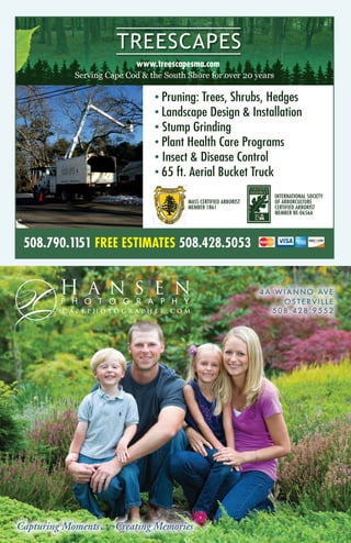 Capturing Moments Creating Memories
C A P E P H O T O G R A P H E R . C O M
A N S E NH
P H O T O G R A P H Y
4 A W I A N N O AV E
O S T E R V I L L E
5 0 8 . 4 2 8 . 9 5 5 2
508.790.1151 FREE ESTIMATES 508.428.5053
www.treescapesma.com
• Pruning: Trees, Shrubs, Hedges
• Landscape Design & Installation
•	Stump Grinding
• Plant Health Care Programs
•	Insect & Disease Control
• 65 ft. Aerial Bucket Truck
MASS CERTIFIED ARBORIST
MEMBER 1861
INTERNATIONAL SOCIETY
OF ARBORCULTURE
CERTIFIED ARBORIST
MEMBER NE-0656A
 