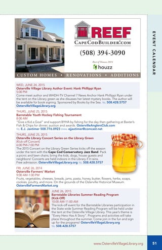 51
EVENTCALENDAR
www.OstervilleVillageLibrary.org
WED, JUNE 24, 2015		
Osterville Village Library Author Event: Hank Phillippi Ryan
5:00 PM
Come meet author and WHDH-TV Channel 7 News Anchor Hank Phillippi Ryan under
the tent on the Library green as she disusses her latest mystery books. The author will
be available for book signing. Sponsored by Books by the Sea. tel 508.428.5757
OstervilleVillageLibrary.org
THURS, JUNE 25, 2015		
Barnstable Youth Hockey Fishing Tournament
8:00 AM	
“Give a Kid a Goal” and support BYHA by fishing for the day then gathering at Baxter’s
Fish & Chips for dinner, auction and awards. OstervilleAnglersClub.com
tel E.J. Jaxtimer 508.776.0923 email ejjaxtimer@comcast.net
THURS, JUNE 25, 2015
Osterville Library Concert Series on the Library Green
(Kick-off Concert)
6:00 PM-7:00 PM
The 2015 Concert on the Library Green Series kicks off the season
under the tent with the Cape Cod Conservatory Jazz Band. Pack
a picnic and lawn chairs; bring the kids, dogs, house guests and 
neighbors! Concerts are held indoors in the Library if it rains.
Free admission. OstervilleVillageLibrary.org tel 508.428.5757
FRI, JUNE 26, 2014
Osterville Farmers’ Market
9:00 AM-1:00 PM
Fruits, vegetables, cheeses, breads, jams, pasta, honey, butter, flowers, herbs, soaps,
cookies, poultry, and more. On the grounds of the Osterville Historical Museum.
OstervilleFarmersMarket.org
JUNE 26, 2015
Barnstable Libraries Summer Reading Program
(Kick-Off)	
10:00 AM-11:00 AM
The kick-off event for the Barnstable Libraries participation in
the State wide Summer Reading Program will be held under
the tent at the Osterville Village Library. This year’s theme is
“Every Hero Has A Story”. Programs and activities will take
place throughout the summer. Come join in the fun and sign
up for the programs! OstervilleVillageLibrary.org
tel 508.428.5757
(508) 394-3090
C U S T O M H O M E S • R E N O VAT I O N S • A D D I T I O N S
Best of Houzz 2014
 