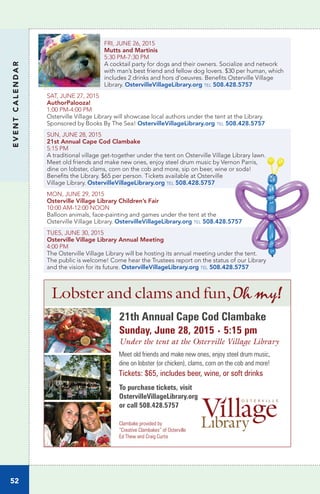 EVENTCALENDAR
52
FRI, JUNE 26, 2015
Mutts and Martinis	
5:30 PM-7:30 PM		
A cocktail party for dogs and their owners. Socialize and network
with man’s best friend and fellow dog lovers. $30 per human, which
includes 2 drinks and hors d’oeuvres. Benefits Osterville Village
Library. OstervilleVillageLibrary.org tel 508.428.5757
SAT, JUNE 27, 2015		
AuthorPalooza!
1:00 PM-4:00 PM 	
Osterville Village Library will showcase local authors under the tent at the Library.
Sponsored by Books By The Sea! OstervilleVillageLibrary.org tel 508.428.5757
SUN, JUNE 28, 2015
21st Annual Cape Cod Clambake	
5:15 PM
A traditional village get-together under the tent on Osterville Village Library lawn.
Meet old friends and make new ones, enjoy steel drum music by Vernon Parris,
dine on lobster, clams, corn on the cob and more, sip on beer, wine or soda!
Benefits the Library. $65 per person. Tickets available at Osterville
Village Library. OstervilleVillageLibrary.org tel 508.428.5757
MON, JUNE 29, 2015
Osterville Village Library Children’s Fair	
10:00 AM-12:00 NOON		
Balloon animals, face-painting and games under the tent at the
Osterville Village Library. OstervilleVillageLibrary.org tel 508.428.5757
TUES, JUNE 30, 2015		
Osterville Village Library Annual Meeting
4:00 PM	
The Osterville Village Library will be hosting its annual meeting under the tent.
The public is welcome! Come hear the Trustees report on the status of our Library
and the vision for its future. OstervilleVillageLibrary.org tel 508.428.5757
21th Annual Cape Cod Clambake
Sunday, June 28, 2015 • 5:15 pm
Under the tent at the Osterville Village Library
Meet old friends and make new ones, enjoy steel drum music,
dine on lobster (or chicken), clams, corn on the cob and more!
Tickets: $65, includes beer, wine, or soft drinks
Lobster and clams and fun,Oh my!
Clambake provided by
“Creative Clambakes” of Osterville
Ed Thew and Craig Curtis
To purchase tickets, visit
OstervilleVillageLibrary.org
or call 508.428.5757
 