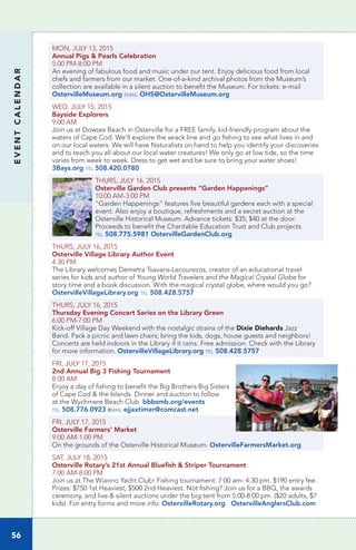 EVENTCALENDAR
56
MON, JULY 13, 2015		
Annual Pigs & Pearls Celebration
5:00 PM-8:00 PM	
An evening of fabulous food and music under our tent. Enjoy delicious food from local
chefs and farmers from our market. One-of-a-kind archival photos from the Museum’s
collection are available in a silent auction to benefit the Museum. For tickets: e-mail
OstervilleMuseum.org email OHS@OstervilleMuseum.org
WED, JULY 15, 2015
Bayside Explorers
9:00 AM
Join us at Dowses Beach in Osterville for a FREE family, kid-friendly program about the
waters of Cape Cod. We’ll explore the wrack line and go fishing to see what lives in and
on our local waters. We will have Naturalists on hand to help you identify your discoveries
and to teach you all about our local water creatures! We only go at low tide, so the time
varies from week to week. Dress to get wet and be sure to bring your water shoes!
3Bays.org tel 508.420.0780
THURS, JULY 16, 2015
Osterville Garden Club presents “Garden Happenings”	
10:00 AM-3:00 PM	
“Garden Happenings” features five beautiful gardens each with a special
event. Also enjoy a boutique, refreshments and a secret auction at the
Osterville Historical Museum. Advance tickets: $35; $40 at the door.
Proceeds to benefit the Charitable Education Trust and Club projects.
tel 508.775.5981 OstervilleGardenClub.org
THURS, JULY 16, 2015
Osterville Village Library Author Event	
4:30 PM	
The Library welcomes Demetra Tsavaris-Lecourezos, creator of an educational travel
series for kids and author of Young World Travelers and the Magical Crystal Globe for
story time and a book discussion. With the magical crystal globe, where would you go?
OstervilleVillageLibrary.org tel 508.428.5757
THURS, JULY 16, 2015
Thursday Evening Concert Series on the Library Green	
6:00 PM-7:00 PM	
Kick-off Village Day Weekend with the nostalgic strains of the Dixie Diehards Jazz
Band. Pack a picnic and lawn chairs; bring the kids, dogs, house guests and neighbors!
Concerts are held indoors in the Library if it rains. Free admission. Check with the Library
for more information. OstervilleVillageLibrary.org tel 508.428.5757
FRI, JULY 17, 2015
2nd Annual Big 3 Fishing Tournament
8:00 AM
Enjoy a day of fishing to benefit the Big Brothers Big Sisters
of Cape Cod & the Islands. Dinner and auction to follow
at the Wychmere Beach Club. bbbsmb.org/events
tel 508.776.0923 email ejjaxtimer@comcast.net
FRI, JULY 17, 2015
Osterville Farmers’ Market	
9:00 AM-1:00 PM		
On the grounds of the Osterville Historical Museum. OstervilleFarmersMarket.org
SAT, JULY 18, 2015
Osterville Rotary’s 21st Annual Bluefish & Striper Tournament
7:00 AM-8:00 PM
Join us at The Wianno Yacht Club! Fishing tournament: 7:00 am- 4:30 pm. $190 entry fee.
Prizes: $750 1st Heaviest, $500 2nd Heaviest. Not fishing? Join us for a BBQ, the awards
ceremony, and live & silent auctions under the big tent from 5:00-8:00 pm. ($20 adults, $7
kids). For entry forms and more info: OstervilleRotary.org OstervilleAnglersClub.com
 