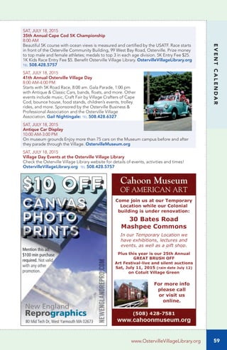 59
EVENTCALENDAR
www.OstervilleVillageLibrary.org
SAT, JULY 18, 2015
35th Annual Cape Cod 5K Championship
8:00 AM
Beautiful 5K course with ocean views is measured and certified by the USATF. Race starts
in front of the Osterville Community Building, 99 West Bay Road, Osterville. Prize money
to top male and female athletes; medals to top 3 in each age division. 5K Entry Fee $25.
1K Kids Race Entry Fee $5. Benefit Osterville Village Library. OstervilleVillageLibrary.org
tel 508.428.5757
SAT, JULY 18, 2015
41th Annual Osterville Village Day
8:00 AM-4:00 PM
Starts with 5K Road Race, 8:00 am. Gala Parade, 1:00 pm
with Antique & Classic Cars, bands, floats, and more. Other
events include music, Craft Fair by Village Crafters of Cape
Cod, bounce house, food stands, children’s events, trolley
rides, and more. Sponsored by the Osterville Business &
Professional Association and the Osterville Village
Association. Gail Nightingale: tel 508.428.6327
SAT, JULY 18, 2015
Antique Car Display
10:00 AM-3:00 PM
On museum grounds	Enjoy more than 75 cars on the Museum campus before and after
they parade through the Village. OstervilleMuseum.org
SAT, JULY 18, 2015		
Village Day Events at the Osterville Village Library	
Check the Osterville Village Library website for details of events, activities and times!
OstervilleVillageLibrary.org tel 508.428.5757
 