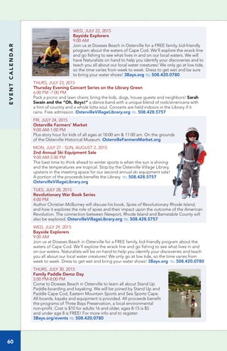 EVENTCALENDAR
60
WED, JULY 22, 2015
Bayside Explorers
9:00 AM
Join us at Dowses Beach in Osterville for a FREE family, kid-friendly
program about the waters of Cape Cod. We’ll explore the wrack line
and go fishing to see what lives in and on our local waters. We will
have Naturalists on hand to help you identify your discoveries and to
teach you all about our local water creatures! We only go at low tide,
so the time varies from week to week. Dress to get wet and be sure
to bring your water shoes! 3Bays.org tel 508.420.0780
THURS, JULY 23, 2015
Thursday Evening Concert Series on the Library Green
6:00 PM -7:00 PM
Pack a picnic and lawn chairs; bring the kids, dogs, house guests and neighbors! Sarah
Swain and the “Oh, Boys!” a dance band with a unique blend of rock/americana with
a hint of country and a whole lotta soul. Concerts are held indoors in the Library if it
rains. Free admission. OstervilleVillageLibrary.org tel 508.428.5757
FRI, JULY 24, 2015
Osterville Farmers’ Market	
9:00 AM-1:00 PM		
Plus story hour for kids of all ages at 10:00 am & 11:00 am. On the grounds
of the Osterville Historical Museum. OstervilleFarmersMarket.org
MON, JULY 27 - SUN, AUGUST 2, 2015
2nd Annual Ski Equipment Sale
9:00 AM-5:00 PM
The best time to think ahead to winter sports is when the sun is shining
and the temperatures are tropical. Stop by the Osterville Village Library,
upstairs in the meeting space for our second annual ski equipment sale!
A portion of the proceeds benefits the Library. tel 508.428.5757
OstervilleVillageLibrary.org
TUES, JULY 28, 2015		
Revolutionary War Book Series
4:00 PM
Author Christian McBurney will discuss his book, Spies of Revolutionary Rhode Island,
and how it explores the role of spies and their impact upon the outcome of the American
Revolution. The connection between Newport, Rhode Island and Barnstable County will
also be explored. OstervilleVillageLibrary.org tel 508.428.5757
WED, JULY 29, 2015
Bayside Explorers
9:00 AM
Join us at Dowses Beach in Osterville for a FREE family, kid-friendly program about the
waters of Cape Cod. We’ll explore the wrack line and go fishing to see what lives in and
on our waters. Naturalists will be on hand to help you identify your discoveries and teach
you all about our local water creatures! We only go at low tide, so the time varies from
week to week. Dress to get wet and bring your water shoes! 3Bays.org tel 508.420.0780
THURS, JULY 30, 2015
Family Paddle Demo Day
5:00 PM-8:00 PM
Come to Dowses Beach in Osterville to learn all about Stand Up
Paddle-boarding and kayaking. We will be joined by Stand Up and
Paddle Cape Cod, Eastern Mountain Sports and Sea Sports Cape.
All boards, kayaks and equipment is provided. All proceeds benefit
the programs of Three Bays Preservation, a local environmental
non-profit. Cost is $10 for adults 16 and older, ages 8-15 is $5
and under age 8 is FREE! For more info and to register:
3Bays.org/events tel 508.420.0780
 