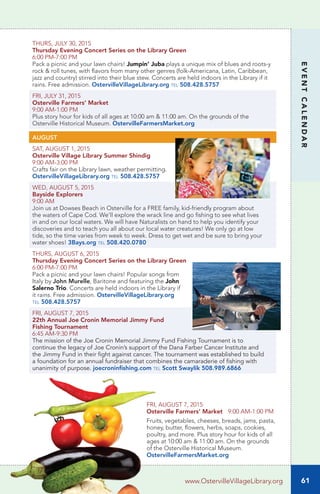 EVENTCALENDAR
THURS, JULY 30, 2015
Thursday Evening Concert Series on the Library Green
6:00 PM-7:00 PM
Pack a picnic and your lawn chairs! Jumpin’ Juba plays a unique mix of blues and roots-y
rock & roll tunes, with flavors from many other genres (folk-Americana, Latin, Caribbean,
jazz and country) stirred into their blue stew. Concerts are held indoors in the Library if it
rains. Free admission. OstervilleVillageLibrary.org tel 508.428.5757
FRI, JULY 31, 2015
Osterville Farmers’ Market
9:00 AM-1:00 PM
Plus story hour for kids of all ages at 10:00 am & 11:00 am. On the grounds of the
Osterville Historical Museum. OstervilleFarmersMarket.org
AUGUST
SAT, AUGUST 1, 2015
Osterville Village Library Summer Shindig	
9:00 AM-3:00 PM
Crafts fair on the Library lawn, weather permitting.
OstervilleVillageLibrary.org tel 508.428.5757
WED, AUGUST 5, 2015
Bayside Explorers
9:00 AM
Join us at Dowses Beach in Osterville for a FREE family, kid-friendly program about
the waters of Cape Cod. We’ll explore the wrack line and go fishing to see what lives
in and on our local waters. We will have Naturalists on hand to help you identify your
discoveries and to teach you all about our local water creatures! We only go at low
tide, so the time varies from week to week. Dress to get wet and be sure to bring your
water shoes! 3Bays.org tel 508.420.0780
THURS, AUGUST 6, 2015
Thursday Evening Concert Series on the Library Green
6:00 PM-7:00 PM
Pack a picnic and your lawn chairs! Popular songs from
Italy by John Murelle, Baritone and featuring the John
Salerno Trio. Concerts are held indoors in the Library if
it rains. Free admission. OstervilleVillageLibrary.org
tel 508.428.5757
FRI, AUGUST 7, 2015
22th Annual Joe Cronin Memorial Jimmy Fund
Fishing Tournament
6:45 AM-9:30 PM
The mission of the Joe Cronin Memorial Jimmy Fund Fishing Tournament is to
continue the legacy of Joe Cronin’s support of the Dana Farber Cancer Institute and
the Jimmy Fund in their fight against cancer. The tournament was established to build
a foundation for an annual fundraiser that combines the camaraderie of fishing with
unanimity of purpose. joecroninfishing.com tel Scott Swaylik 508.989.6866
61www.OstervilleVillageLibrary.org
FRI, AUGUST 7, 2015
Osterville Farmers’ Market 9:00 AM-1:00 PM
Fruits, vegetables, cheeses, breads, jams, pasta,
honey, butter, flowers, herbs, soaps, cookies,
poultry, and more. Plus story hour for kids of all
ages at 10:00 am & 11:00 am. On the grounds
of the Osterville Historical Museum.
OstervilleFarmersMarket.org
 