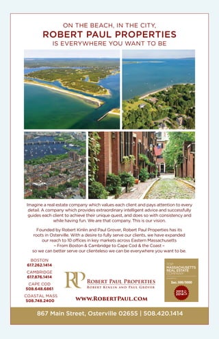 ON THE BEACH, IN THE CITY,
ROBERT PAUL PROPERTIES
IS EVERYWHERE YOU WANT TO BE
Imagine a real estate company which values each client and pays attention to every
detail. A company which provides extraordinary intelligent advice and successfully
guides each client to achieve their unique quest, and does so with consistency and
while having fun. We are that company. This is our vision.
Founded by Robert Kinlin and Paul Grover, Robert Paul Properties has its
roots in Osterville. With a desire to fully serve our clients, we have expanded
our reach to 10 offices in key markets across Eastern Massachusetts
– From Boston & Cambridge to Cape Cod & the Coast –
so we can better serve our clienteleso we can be everywhere you want to be.
867 Main Street, Osterville 02655 | 508.420.1414
www.RobertPaul.com
BOSTON
617.262.1414
CAMBRIDGE
617.876.1414
CAPE COD
508.648.6861
COASTAL MASS
508.748.2400
 