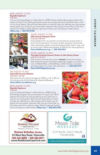 EVENTCALENDAR
WED, AUGUST 12, 2015
Bayside Explorers
9:00 AM
Join us at Dowses Beach in Osterville for a FREE family, kid-friendly program about the
waters of Cape Cod. We’ll explore the wrack line and go fishing to see what lives in and
on our local waters. We will have Naturalists on hand to help you identify your discoveries
and to teach you all about our local water creatures! We only go at low tide, so the time
varies from week to week. Dress to get wet and be sure to bring your water shoes!
3Bays.org tel 508.420.0780
THURS, AUGUST 13, 2015
24th Annual Antiques Show	
9:30 AM-4:00 PM		
Forty dealers from around the country feature unique items in
this much-loved event. Furniture, smalls, porcelain, botanicals,
silver, paintings, jewelry, nautical pieces, books, linens, rugs, and
so much more. Advanced preview at 9:00 am for show sponsors.
OstervilleMuseum.org tel 508.428.5861
THURS, AUGUST 13, 2015
Thursday Evening Concert Series on the Library Green
6:00 PM-7:00 PM
Pack a picnic and the lawn chairs! Accent: Good time songs
that everyone knows including singalongs, reggae, country and
rock. A little Buffett, a little Marley, a little Chesney. Concerts
are held indoors if it rains. Free admission. tel 508.428.5757
OstervilleVillageLibrary.org
FRI, AUGUST 14, 2015
Osterville Farmers’Market
9:00 AM-1:00 PM
Plus story hour for kids of all ages at 10:00 a.m. & 11:00 a.m.
On the grounds of the Osterville Historical Museum.
OstervilleFarmersMarket.org
WED, AUGUST 19, 2015
Bayside Explorers
9:00 AM
Join us at Dowses Beach in Osterville for a FREE family,
kid-friendly program about the waters of Cape Cod. We’ll
explore the wrack line and go fishing to see what lives in
and on our local waters. We will have Naturalists on hand
to help you identify your discoveries and to teach you all
about our local water creatures! We only go at low tide, so
the time varies from week to week. Dress to get wet and be
sure to bring your water shoes! 3Bays.org tel 508.420.0780
63www.OstervilleVillageLibrary.org
Donna Schulze, Broker
23 West Bay Road, Osterville
508-420-8888 • 508-280-8811
www.RealEstateCapeCod.com
 