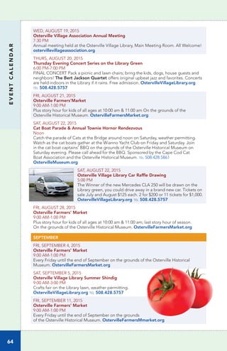 EVENTCALENDAR
64
WED, AUGUST 19, 2015
Osterville Village Association Annual Meeting
7:30 PM
Annual meeting held at the Osterville Village Library, Main Meeting Room. All Welcome!
ostervillevillageassociation.org
THURS, AUGUST 20, 2015		
Thursday Evening Concert Series on the Library Green
6:00 PM-7:00 PM
FINAL CONCERT Pack a picnic and lawn chairs; bring the kids, dogs, house guests and 
neighbors! The Bert Jackson Quartet offers original upbeat jazz and favorites. Concerts
are held indoors in the Library if it rains. Free admission. OstervilleVillageLibrary.org
tel 508.428.5757
FRI, AUGUST 21, 2015
Osterville Farmers’Market
9:00 AM-1:00 PM
Plus story hour for kids of all ages at 10:00 am & 11:00 am On the grounds of the
Osterville Historical Museum. OstervilleFarmersMarket.org
SAT, AUGUST 22, 2015
Cat Boat Parade & Annual Townie Hornor Rendezvous
Noon
Catch the parade of Cats at the Bridge around noon on Saturday, weather permitting.
Watch as the cat boats gather at the Wianno Yacht Club on Friday and Saturday. Join
in the cat boat captains’ BBQ on the grounds of the Osterville Historical Museum on
Saturday evening. Please call ahead for the BBQ. Sponsored by the Cape Cod Cat
Boat Association and the Osterville Historical Museum. tel 508.428.5861
OstervilleMuseum.org
SAT, AUGUST 22, 2015
Osterville Village Library Car Raffle Drawing	
5:00 PM	 	
The Winner of the new Mercedes CLA 250 will be drawn on the
Library green, you could drive away in a brand new car. Tickets on
sale July and August $125 each. 2 for $200 or 11 tickets for $1,000.
OstervilleVillageLibrary.org tel 508.428.5757
FRI, AUGUST 28, 2015
Osterville Farmers’ Market
9:00 AM-1:00 PM
Plus story hour for kids of all ages at 10:00 am & 11:00 am; last story hour of season.
On the grounds of the Osterville Historical Museum. OstervilleFarmersMarket.org
SEPTEMBER
FRI, SEPTEMBER 4, 2015
Osterville Farmers’ Market
9:00 AM-1:00 PM
Every Friday until the end of September on the grounds of the Osterville Historical
Museum. OstervilleFarmersMarket.org
SAT, SEPTEMBER 5, 2015
Osterville Village Library Summer Shindig	
9:00 AM-3:00 PM
Crafts fair on the Library lawn, weather permitting.
OstervilleVillageLibrary.org tel 508.428.5757
FRI, SEPTEMBER 11, 2015
Osterville Farmers’ Market
9:00 AM-1:00 PM
Every Friday until the end of September on the grounds
of the Osterville Historical Museum. OstervilleFarmersMmarket.org
 