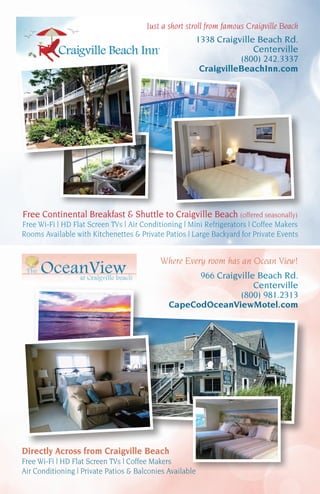 Free Continental Breakfast & Shuttle to Craigville Beach (offered seasonally)
Free Wi-Fi | HD Flat Screen TVs | Air Conditioning | Mini Refrigerators | Coffee Makers
Rooms Available with Kitchenettes & Private Patios | Large Backyard for Private Events
Directly Across from Craigville Beach
Free Wi-Fi | HD Flat Screen TVs | Coffee Makers
Air Conditioning | Private Patios & Balconies Available
Just a short stroll from famous Craigville Beach
1338 Craigville Beach Rd.
Centerville
(800) 242.3337
CraigvilleBeachInn.com
Where Every room has an Ocean View!
966 Craigville Beach Rd.
Centerville
(800) 981.2313
CapeCodOceanViewMotel.com
 