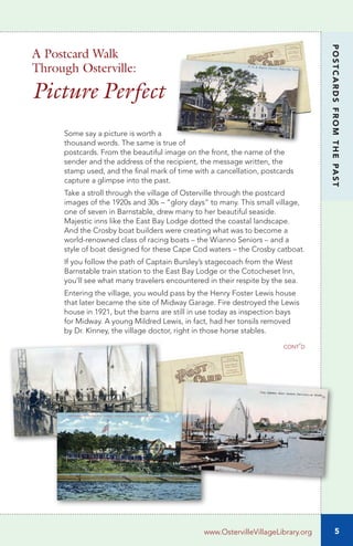 5
POSTCARDSFROMTHEPAST
Some say a picture is worth a
thousand words. The same is true of
postcards. From the beautiful image on the front, the name of the
sender and the address of the recipient, the message written, the
stamp used, and the final mark of time with a cancellation, postcards
capture a glimpse into the past.
Take a stroll through the village of Osterville through the postcard
images of the 1920s and 30s – “glory days” to many. This small village,
one of seven in Barnstable, drew many to her beautiful seaside.
Majestic inns like the East Bay Lodge dotted the coastal landscape.
And the Crosby boat builders were creating what was to become a
world-renowned class of racing boats – the Wianno Seniors – and a
style of boat designed for these Cape Cod waters – the Crosby catboat.
If you follow the path of Captain Bursley’s stagecoach from the West
Barnstable train station to the East Bay Lodge or the Cotocheset Inn,
you’ll see what many travelers encountered in their respite by the sea.
Entering the village, you would pass by the Henry Foster Lewis house
that later became the site of Midway Garage. Fire destroyed the Lewis
house in 1921, but the barns are still in use today as inspection bays
for Midway. A young Mildred Lewis, in fact, had her tonsils removed
by Dr. Kinney, the village doctor, right in those horse stables.
cont’d
www.OstervilleVillageLibrary.org
A Postcard Walk
Through Osterville:
Picture Perfect
 