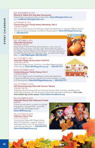 EVENTCALENDAR
68
SAT, SEPTEMBER 26, 2015
Richard B. Sellars One Day Bass Tournament
Striped bass tournament open to the public. OstervilleAnglersClub.com
email oac@ostervilleanglersclub.com
SEPTEMBER 28, 2015
Constructing your Family History Workshop, Part 2	
1:30 PM-3:30 PM		
Part 2 of a 3-part series of workshops; advanced registration is required. $30 per person
includes all course handouts. Limited to 25 participants. OstervilleVillageLibrary.org
tel 508.428.5757
OCTOBER
SAT, OCTOBER 3, 2015
Osterville Fall Festival
10:00 AM-3:00 PM
Dog Parade, Police K-9 Dog demonstration, music, bounce
house and horse-drawn carriage rides. Retail sales throughout
the village. Farmers Market on the Museum Grounds. Sponsored
by Osterville Business & Professional Assn. and Osterville Village
Assn. tel Gail Nightingale 508.428.6327
SAT, OCTOBER 3, 2015
Osterville Village Library Indoor Craft Fair	
10:00 AM-2:30 PM	
Osterville Village Library Craft Fair in the Main Meeting Room
of the Library. OstervilleVillageLibrary.org tel 508.428.5757
MON, OCTOBER 5, 2015
Constructing your Family History, Part 3	
1:30 PM-3:30 PM		
Part 3 of a 3-part series of workshops; advanced registration
is required. $30 per person includes all course handouts. Limited
to 25 participants. OstervilleVillageLibrary.org tel 508.428.5757
SAT, OCTOBER 10, 2015
Fall Festival Saturday Osterville Farmers’ Market	
9:00 AM-1:00 PM	
Celebrate the fall harvest with your favorite farmers! Kids’ activities, samples, and a
chef’s demonstration. On the grounds of the Osterville Historical Museum. This is the
final market day of the season. OstervilleFarmersMarket.org
FRI, OCTOBER 30, 2015
Osterville Rotary Club Halloween Parade
4:00 PM
Come out and march, or watch our ghosts
and goblins – big and little – strut their
stuff through the Village center!
OstervilleRotary.org
FRI, OCTOBER 30, 2015
Halloween Story Time
after the parade
Come by the Osterville Village Library
after the Parade for a special “drop-in”
Halloween Story Time. All are welcome –
costumes are optional. tel 508.428.5757
OstervilleVillageLibrary.org
 