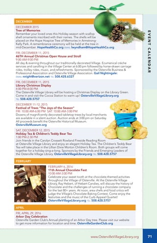 71
EVENTCALENDAR
www.OstervilleVillageLibrary.org
DECEMBER
DECEMBER 2015		
Tree of Memories	
Remember your loved ones this Holiday season with scallop
shell ornaments inscribed with their names. The shells will be
placed on the Hope Hospice Tree of Memories in Armstrong-
Kelly Park. A remembrance ceremony will be held at the tree in
mid-December. HopeHealthCo.org email lwyndham@HopeHealthCo.org
FRI, DECEMBER 11, 2015	
46TH Annual Christmas Open House and Stroll
9:00 AM-9:00 PM		
All day & evening throughout our traditionally decorated Village. Ecumenical crèche
services and carolling in the Village Center at 6:00 pm followed by horse-drawn carriage
rides, trolley rides, music, and refreshments. Sponsored by the Osterville Business &
Professional Association and Osterville Village Association. Gail Nightingale:
email nnight@verizon.net tel 508.428.6327
FRI, DECEMBER 11, 2015
Library Christmas Display	
4:00 PM-8:00 PM	
The Osterville Village Library will be hosting a Christmas Display on the Library Green.
Come in and visit the Cocoa Station to warm up! OstervilleVillageLibrary.org
tel 508.428.5757	
DECEMBER 11-12, 2015
Festival of Trees “The Joys of the Season”
FRI: 10:00 AM-6:00 PM SAT: 10:00 AM-3:00 PM
Dozens of magnificently decorated tabletop trees by local merchants
are available in a silent auction. Auction ends at 3:00 pm on Saturday.
All proceeds benefit the Osterville Historical Museum.
OstervilleMuseum.org
SAT, DECEMBER 12, 2015
Holiday Tea & Children’s Teddy Bear Tea	
1:00 PM-2:30 PM	
Join friends in the Carolyn Crossett Rowland Fireside Reading Room
at Osterville Village Library and enjoy an elegant Holiday Tea. The Children’s Teddy Bear
Tea will take place in the Lillian Dixie Morton Children’s Room. Both groups will come
together for a holiday sing-a-long. Sponsors by the Friends and Emerging Leaders of
the Osterville Village Library. OstervilleVillageLibrary.org tel 508.428.5757
FEBRUARY
FEBRUARY 6, 2016
11th Annual Chocolate Fest	
10:00 AM-3:00 PM		
Celebrate your sweet tooth at the chocolate-themed activities
throughout the Village of Osterville. At the Osterville Village
Library, Ray Hebert, of Hebert Candies, will discuss the history of
Chocolate and the challenges of running a chocolate company
for the last 80+ years. At noon, area chefs and food critics will
judge the Village’s Chocolate Baking Contest. Come enjoy the
festivities and the music of the Curb Appeal Quartet!
OstervilleVillageLibrary.org tel 508.428.5757
APRIL
FRI, APRIL 29, 2016
Arbor Day Celebration
Osterville Garden Club’s Annual planting of an Arbor Day tree. Please visit our website
to get more information for location and time. OstervilleGardenClub.org
 