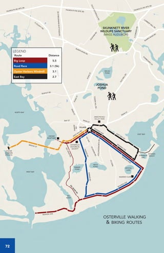 W
IANNO
AVE
EAST BAY RD
SEAVIEW
AVE
SEAVIEW AVE
EELRIVERRDEEL
RIVER
RD
PARKERRD
PARKERRD
W
EST BAY RD
BRIDGE ST
WIANNO CLUB
OSTERVILLE
HISTORICAL
SOCIETY
CROSBY
BOATYARD
OYSTER
HARBORS
(PRIVATE)
DOWSES
BEACH
ARMSTRONG/
KELLEY PARK
MAIN
ST.
OLD
M
ILLRD
STARBO
ARD
LN
BUMPS RIVER RD
BUMPS RIVER RD
FALMOUTH RD (RTE 28)FALMOUTH RD (RTE 28)
5CORNERSRD
LUM
BERT
M
ILL RD
O
LDHAM
RD
FALMOUTH RD (RTE 28)
OSTERVILLE/WBARNSTABLERD
S
CO
UNTY
RD
MAINST
PONDST
PONDST
MAIN
ST
TOWERHILLRD
BAY ST
SEAPUIT RD
PARKER
RD
MAIN ST
W
IANNO
AVE
1STAVE
SCUDDERRD
WESTST
HOLLINGSWORTHRD
OLDEOSTERVILLERD
VILLAGE
EAST BAY
WEST BAY
EEL
RIVER
PARKER
POND
NECK
POND
CRYSTAL
LAKE
PHINNEYS
BAY
NORTH BAY
JOSHUA
POND
MICAH
POND
SKUNKNETT RIVER
WILDLIFE SANCTUARY
(MASS AUDUBON)
WIANNO
AVE
osterville walking
& biking routes
LEGEND
Route Distance
Big Loop 5.5
Road Race 3.1 (5k)
Oyster Harbors Windmill 3.1
East Bay 2.7
72
 