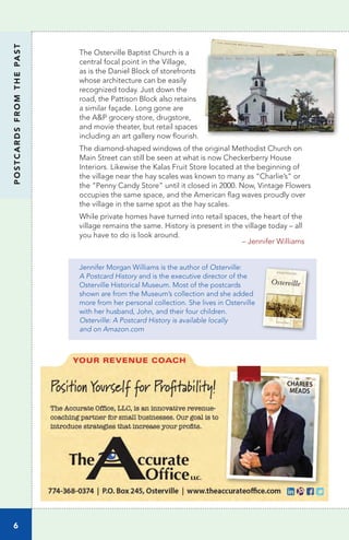 The Osterville Baptist Church is a
central focal point in the Village,
as is the Daniel Block of storefronts
whose architecture can be easily
recognized today. Just down the
road, the Pattison Block also retains
a similar façade. Long gone are
the A&P grocery store, drugstore,
and movie theater, but retail spaces
including an art gallery now flourish.
The diamond-shaped windows of the original Methodist Church on
Main Street can still be seen at what is now Checkerberry House
Interiors. Likewise the Kalas Fruit Store located at the beginning of
the village near the hay scales was known to many as “Charlie’s” or
the “Penny Candy Store” until it closed in 2000. Now, Vintage Flowers
occupies the same space, and the American flag waves proudly over
the village in the same spot as the hay scales.
While private homes have turned into retail spaces, the heart of the
village remains the same. History is present in the village today – all
you have to do is look around.
			
– Jennifer Williams
Jennifer Morgan Williams is the author of Osterville:
A Postcard History and is the executive director of the
Osterville Historical Museum. Most of the postcards
shown are from the Museum’s collection and she added
more from her personal collection. She lives in Osterville
with her husband, John, and their four children.
Osterville: A Postcard History is available locally
and on Amazon.com
6
POSTCARDSFROMTHEPAST
 