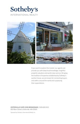 If you want to explore the market, our agents can
provide you with deep local knowledge, insightful
property valuation and world-class service. Bringing
the tradition of expertise established by Sotheby’s
auction house, we are known for connecting buyers
and sellers around the world and surpassing
their expectations.
Operated by Sotheby’s International Realty, Inc.
OSTERVILLE CAPE COD BROKERAGE | 508.428.9115
851 Main Street | Osterville, MA 02651
 