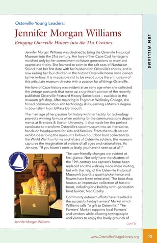 13
JENWILLIAMS
www.OstervilleVillageLibrary.org
Jennifer Morgan Williams
Jennifer Morgan Williams was destined to bring the Osterville Historical
Museum into the 21st century. Her love of her Cape Cod heritage is
matched only by her commitment to future generations to know and
appreciate theirs. She learned to swim in the salt seas of Nantucket
Sound, had her first date with her husband on Osterville’s shores, and is
now raising her four children in the historic Osterville home once owned
by her in-laws. It is impossible not to be swept up by the enthusiasm of
this articulate museum director with a passion for all things Osterville.
Her love of Cape history was evident at an early age when she collected
the vintage postcards that make up a significant portion of the recently
published Osterville Postcard History Series book – available in the
museum gift shop. After majoring in English at Wellesley College, she
honed communication and technology skills, earning a Masters degree
in Journalism from UMass Dartmouth.
The marriage of her passion for history with her facility for technology
proved a winning formula when working for the communications depart-
ments at Brandeis & Boston University. It also made her the perfect
candidate to transform Osterville’s staid museum into an interactive,
hands-on headquarters for kids and families. From the touch-screen
exhibit describing the museum’s beloved outdoor boat collection to
the World War II uniforms and letters of Osterville soldiers, the museum
captures the imagination of visitors of all ages and nationalities. As
Jen says, “If you haven’t seen us lately, you haven’t seen us at all!”
The user-friendly changes are evident at
first glance. Not only have the shutters of
the 19th-century sea captain’s home been
replaced and the walkway made more inviting,
but with the help of the Osterville Historical
Museum’s board, a quaint picket fence and
flowers have been reinstated. The boat shop
houses an impressive collection of historic
boats, including one built by ninth-generation
boat builder, Ned Crosby.
Community outreach efforts have resulted in
the successful Friday Farmers’ Market which
Williams calls “a gift to Osterville.” The
Farmers’ Market supports local Farmers’
and vendors while allowing townspeople
and visitors to enjoy the lovely grounds of
Osterville Young Leaders:
Jennifer Morgan Williams
Bringing Osterville History into the 21st Century
cont’d
 