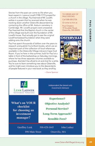 TO ORDER ANY OF
PAUL’S BOOKS:
Call 508.428.2726
Or write to him at
Paul Chesbro
19 Scudder Road,
Osterville, MA 02655
29
PAULCHESBRO
www.OstervilleVillageLibrary.org
Stories from the past can come to life when you
least expect it. Lazarus Lovell (1700-1777) prayed for
a church in the village. Paul learned of Mr. Lovell’s
wishes in a poem that he received when he was
tracking down another Osterville descendant by
contacting the office at Mt. Auburn cemetery in
Cambridge. Mr. Lovell’s prayers were answered.
Paul learned that the Baptist church in the center
of the village was built over the foundation of Mr.
Lovell’s house. Paul actually got to see the original
Lovell homestead foundation when they were
adding onto the church.
Paul has spent thousands of dollars over the years to
research and publish his brilliant books, which are an
important part of the collection of local references
available in the Osterville Village Library’s Cape Cod
Room. If you’re here in the summer, look for Paul at a
table in front of the barbershop on Saturday mornings,
where he has three separate volumes available to
purchase. And don’t be afraid to sit and chat for a while.
You’re sure to learn something new about Osterville,
and he might even introduce you to the descendants
of people featured in your new book as they stroll by.
	 – Diane Spencer
 