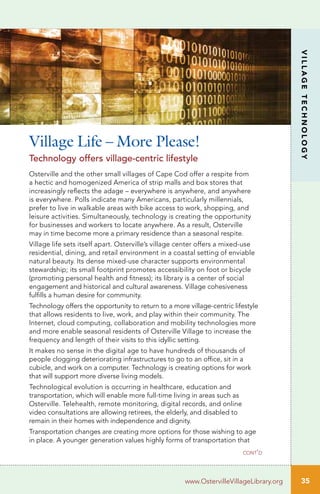 35
VILLAGETECHNOLOGY
www.OstervilleVillageLibrary.org
Osterville and the other small villages of Cape Cod offer a respite from
a hectic and homogenized America of strip malls and box stores that
increasingly reflects the adage – everywhere is anywhere, and anywhere
is everywhere. Polls indicate many Americans, particularly millennials,
prefer to live in walkable areas with bike access to work, shopping, and
leisure activities. Simultaneously, technology is creating the opportunity
for businesses and workers to locate anywhere. As a result, Osterville
may in time become more a primary residence than a seasonal respite.
Village life sets itself apart. Osterville’s village center offers a mixed-use
residential, dining, and retail environment in a coastal setting of enviable
natural beauty. Its dense mixed-use character supports environmental
stewardship; its small footprint promotes accessibility on foot or bicycle
(promoting personal health and fitness); its library is a center of social
engagement and historical and cultural awareness. Village cohesiveness
fulfills a human desire for community.
Technology offers the opportunity to return to a more village-centric lifestyle
that allows residents to live, work, and play within their community. The
Internet, cloud computing, collaboration and mobility technologies more
and more enable seasonal residents of Osterville Village to increase the
frequency and length of their visits to this idyllic setting.
It makes no sense in the digital age to have hundreds of thousands of
people clogging deteriorating infrastructures to go to an office, sit in a
cubicle, and work on a computer. Technology is creating options for work
that will support more diverse living models.
Technological evolution is occurring in healthcare, education and
transportation, which will enable more full-time living in areas such as
Osterville. Telehealth, remote monitoring, digital records, and online
video consultations are allowing retirees, the elderly, and disabled to
remain in their homes with independence and dignity.
Transportation changes are creating more options for those wishing to age
in place. A younger generation values highly forms of transportation that
Village Life – More Please!
Technology offers village-centric lifestyle
cont’d
 