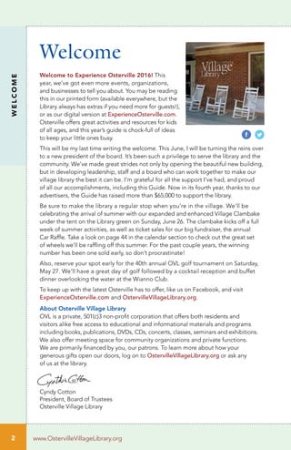 2
Welcome
WELCOME
www.OstervilleVillageLibrary.org
Welcome to Experience Osterville 2016! This
year, we’ve got even more events, organizations,
and businesses to tell you about. You may be reading
this in our printed form (available everywhere, but the
Library always has extras if you need more for guests!),
or as our digital version at ExperienceOsterville.com.
Osterville offers great activities and resources for kids
of all ages, and this year’s guide is chock-full of ideas
to keep your little ones busy.
This will be my last time writing the welcome. This June, I will be turning the reins over
to a new president of the board. It’s been such a privilege to serve the library and the
community. We’ve made great strides not only by opening the beautiful new building,
but in developing leadership, staff and a board who can work together to make our
village library the best it can be. I’m grateful for all the support I’ve had, and proud
of all our accomplishments, including this Guide. Now in its fourth year, thanks to our
advertisers, the Guide has raised more than $65,000 to support the library.
Be sure to make the library a regular stop when you’re in the village. We’ll be
celebrating the arrival of summer with our expanded and enhanced Village Clambake
under the tent on the Library green on Sunday, June 26. The clambake kicks off a full
week of summer activities, as well as ticket sales for our big fundraiser, the annual
Car Raffle. Take a look on page 44 in the calendar section to check out the great set
of wheels we’ll be raffling off this summer. For the past couple years, the winning
number has been one sold early, so don’t procrastinate!
Also, reserve your spot early for the 40th annual OVL golf tournament on Saturday,
May 27. We’ll have a great day of golf followed by a cocktail reception and buffet
dinner overlooking the water at the Wianno Club.
To keep up with the latest Osterville has to offer, like us on Facebook, and visit
ExperienceOsterville.com and OstervilleVillageLibrary.org.
About Osterville Village Library
OVL is a private, 501(c)3 non-profit corporation that offers both residents and
visitors alike free access to educational and informational materials and programs
including books, publications, DVDs, CDs, concerts, classes, seminars and exhibitions.
We also offer meeting space for community organizations and private functions.
We are primarily financed by you, our patrons. To learn more about how your
generous gifts open our doors, log on to OstervilleVillageLibrary.org or ask any
of us at the library.
Cyndy Cotton
President, Board of Trustees
Osterville Village Library
 
