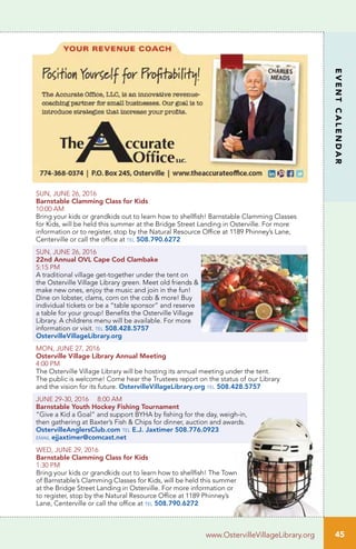 45
EVENTCALENDAR
www.OstervilleVillageLibrary.org
SUN, JUNE 26, 2016
Barnstable Clamming Class for Kids	
10:00 AM		
Bring your kids or grandkids out to learn how to shellfish! Barnstable Clamming Classes
for Kids, will be held this summer at the Bridge Street Landing in Osterville. For more
information or to register, stop by the Natural Resource Office at 1189 Phinney’s Lane,
Centerville or call the office at tel 508.790.6272
SUN, JUNE 26, 2016
22nd Annual OVL Cape Cod Clambake	
5:15 PM
A traditional village get-together under the tent on
the Osterville Village Library green. Meet old friends &
make new ones, enjoy the music and join in the fun!
Dine on lobster, clams, corn on the cob & more! Buy
individual tickets or be a “table sponsor” and reserve
a table for your group! Benefits the Osterville Village
Library. A childrens menu will be available. For more
information or visit. tel 508.428.5757
OstervilleVillageLibrary.org
MON, JUNE 27, 2016		
Osterville Village Library Annual Meeting
4:00 PM	
The Osterville Village Library will be hosting its annual meeting under the tent.
The public is welcome! Come hear the Trustees report on the status of our Library
and the vision for its future. OstervilleVillageLibrary.org tel 508.428.5757
JUNE 29-30, 2016 8:00 AM		
Barnstable Youth Hockey Fishing Tournament	
“Give a Kid a Goal” and support BYHA by fishing for the day, weigh-in,
then gathering at Baxter’s Fish & Chips for dinner, auction and awards.
OstervilleAnglersClub.com tel E.J. Jaxtimer 508.776.0923
email ejjaxtimer@comcast.net
WED, JUNE 29, 2016
Barnstable Clamming Class for Kids
1:30 PM	
Bring your kids or grandkids out to learn how to shellfish! The Town
of Barnstable’s Clamming Classes for Kids, will be held this summer
at the Bridge Street Landing in Osterville. For more information or
to register, stop by the Natural Resource Office at 1189 Phinney’s
Lane, Centerville or call the office at tel 508.790.6272
 