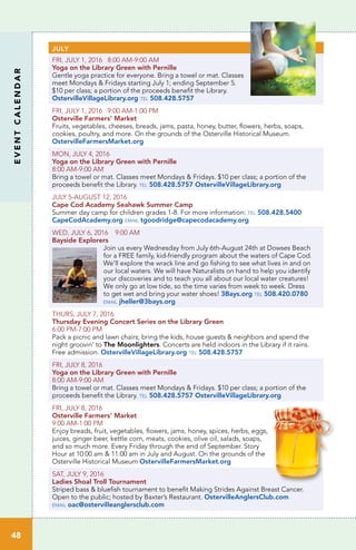 EVENTCALENDAR
48
JULY
FRI, JULY 1, 2016 8:00 AM-9:00 AM
Yoga on the Library Green with Pernille	
Gentle yoga practice for everyone. Bring a towel or mat. Classes
meet Mondays & Fridays starting July 1; ending September 5.
$10 per class; a portion of the proceeds benefit the Library.
OstervilleVillageLibrary.org tel 508.428.5757
FRI, JULY 1, 2016 9:00 AM-1:00 PM
Osterville Farmers’ Market	
Fruits, vegetables, cheeses, breads, jams, pasta, honey, butter, flowers, herbs, soaps,
cookies, poultry, and more. On the grounds of the Osterville Historical Museum.
OstervilleFarmersMarket.org
MON, JULY 4, 2016
Yoga on the Library Green with Pernille
8:00 AM-9:00 AM	
Bring a towel or mat. Classes meet Mondays & Fridays. $10 per class; a portion of the
proceeds benefit the Library. tel 508.428.5757 OstervilleVillageLibrary.org
JULY 5-AUGUST 12, 2016
Cape Cod Academy Seahawk Summer Camp	
Summer day camp for children grades 1-8. For more information: tel 508.428.5400
CapeCodAcademy.org email tgoodridge@capecodacademy.org
WED, JULY 6, 2016 9:00 AM
Bayside Explorers
Join us every Wednesday from July 6th-August 24th at Dowses Beach
for a FREE family, kid-friendly program about the waters of Cape Cod.
We’ll explore the wrack line and go fishing to see what lives in and on
our local waters. We will have Naturalists on hand to help you identify
your discoveries and to teach you all about our local water creatures!
We only go at low tide, so the time varies from week to week. Dress
to get wet and bring your water shoes! 3Bays.org tel 508.420.0780
email jheller@3bays.org
THURS, JULY 7, 2016
Thursday Evening Concert Series on the Library Green
6:00 PM-7:00 PM		
Pack a picnic and lawn chairs; bring the kids, house guests & neighbors and spend the
night groovin’ to The Moonlighters. Concerts are held indoors in the Library if it rains.
Free admission. OstervilleVillageLibrary.org tel 508.428.5757
FRI, JULY 8, 2016
Yoga on the Library Green with Pernille
8:00 AM-9:00 AM	
Bring a towel or mat. Classes meet Mondays & Fridays. $10 per class; a portion of the
proceeds benefit the Library. tel 508.428.5757 OstervilleVillageLibrary.org
FRI, JULY 8, 2016
Osterville Farmers’ Market	
9:00 AM-1:00 PM		
Enjoy breads, fruit, vegetables, flowers, jams, honey, spices, herbs, eggs,
juices, ginger beer, kettle corn, meats, cookies, olive oil, salads, soaps,
and so much more. Every Friday through the end of September. Story
Hour at 10:00 am & 11:00 am in July and August. On the grounds of the
Osterville Historical Museum OstervilleFarmersMarket.org
SAT, JULY 9, 2016
Ladies Shoal Troll Tournament
Striped bass & bluefish tournament to benefit Making Strides Against Breast Cancer.
Open to the public; hosted by Baxter’s Restaurant. OstervilleAnglersClub.com
email oac@ostervilleanglersclub.com
 