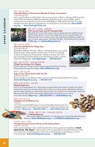 EVENTCALENDAR
52
SAT, JULY 16, 2016
Osterville Rotary’s 22nd Annual Bluefish & Striper Tournament
7:00 AM-8:00 PM
Join us at The Wianno Yacht Club! Fishing tournament: 7:00 am- 4:30 pm. $190 entry fee.
Prizes: $750 1st Heaviest, $500 2nd Heaviest. Not fishing? Join us for a BBQ, award
ceremony, and live & silent auctions from 5:00-8:00 pm. ($20 adults, $7 kids). Proceeds
benefit more than 50 local organizations. For entry forms and more info: OstervilleRo-
tary.org OstervilleAnglersClub.com
SAT, JULY 16, 2016 8:00 AM
36th Annual Cape Cod 5K Championship
Beautiful 5K course with ocean views is measured and certified by the
USATF. Race starts in front of the Osterville Community Building, 99
West Bay Rd. Prize money to top male and female athletes; medals to
top 3 in each age division. 5K Entry Fee $25. 1K Kids Race Entry Fee $5.
CC5K.org email sdoherty@capecod.net
SAT, JULY 16, 20165
42nd Annual Osterville Village Day
8:00 AM-4:00 PM
Road Race, 8:00 am. Parade, 1:00 pm. Antique & classic cars, bands,
floats & more. Other events include music, Craft Fair by Village
Crafters of Cape Cod, food stands, children’s events, and more.
Sponsored by the Osterville Business & Professional Assn. and the
Osterville Village Assn. Gail Nightingale: tel 508.428.6327
SAT, JULY 16, 2016 10:00 AM-2:00 PM
Village Day Antique Car Display
Enjoy more than 75 cars on the museum grounds before and after
they parade through the Village. OstervilleMuseum.org
MON, JULY 18, 2016
Yoga on the Library Green with Pernille
8:00 AM-9:00 AM	
Bring a towel or mat. $10 per class; a portion of the proceeds benefit the Library.
OstervilleVillageLibrary.org tel 508.428.5757
WED, JULY 20, 2016 9:00 AM
Bayside Explorers
Join us at Dowses Beach for a free family program about the waters of Cape Cod. We’ll
explore the wrack line and see what lives in and on our local waters. Naturalists will be on
hand to help identify your discoveries and to teach you all about our local water creatures!
We go at low tide, so the time varies. Dress to get wet and be sure to bring
your water shoes! 3Bays.org tel 508.420.0780 email jheller@3bays.org
WED, JULY 20, 2016
Paddleboard Shellfishing Trip
7:00 AM
Join Stand Up & Paddle Cape Cod and Three Bays Preservation for a
paddleboard tour and learn how to shellfish. Equipment and permits
provided. 3Bays.org tel 508.420.0780 email adhotch@hotmail.com
THURS, JULY 21, 2016 10:00 AM -2:00 PM
Art@The Museum
Renowned Cape Cod artists in a one-day show at the Osterville Historical
Museum. OstervilleMuseum.org email OHS@OstervilleMuseum.org
THURS, JULY 21, 2016
Thursday Evening Concert Series on the Library Green
6:00 PM -7:00 PM
Pack a picnic and lawn chairs and bring the kids, house guests and neighbors! Sarah
Swain & the “Oh, Boys!” a dance band with a unique blend of rock/americana, a hint
of country and a whole lotta soul. Concerts are held indoors in the Library if it rains.
Free admission. OstervilleVillageLibrary.org tel 508.428.5757
 