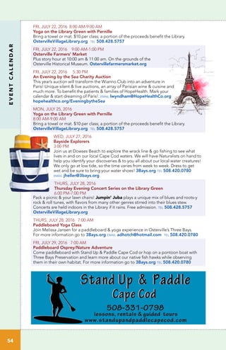 EVENTCALENDAR
54
FRI, JULY 22, 2016 8:00 AM-9:00 AM
Yoga on the Library Green with Pernille	
Bring a towel or mat. $10 per class; a portion of the proceeds benefit the Library.
OstervilleVillageLibrary.org tel 508.428.5757
FRI, JULY 22, 2016 9:00 AM-1:00 PM
Osterville Farmers’ Market	
Plus story hour at 10:00 am & 11:00 am. On the grounds of the
Osterville Historical Museum. Ostervillefarmersmarket.org
FRI, JULY 22, 2016 5:30 PM
An Evening by the Sea Charity Auction
This year’s auction will transform the Wianno Club into an adventure in
Paris! Unique silent & live auctions, an array of Parisian wine & cuisine and
much more. To benefit the patients & families of HopeHealth. Mark your
calendar & start dreaming of Paris!. email lwyndham@HopeHealthCo.org
hopehealthco.org/EveningbytheSea 	
MON, JULY 25, 2016
Yoga on the Library Green with Pernille
8:00 AM-9:00 AM	
Bring a towel or mat. $10 per class; a portion of the proceeds benefit the Library.
OstervilleVillageLibrary.org tel 508.428.5757
WED, JULY 27, 2016
Bayside Explorers
3:00 PM
Join us at Dowses Beach to explore the wrack line & go fishing to see what
lives in and on our local Cape Cod waters. We will have Naturalists on hand to
help you identify your discoveries & to you all about our local water creatures!
We only go at low tide, so the time varies from week to week. Dress to get
wet and be sure to bring your water shoes! 3Bays.org tel 508.420.0780
email jheller@3bays.org
THURS, JULY 28, 2016
Thursday Evening Concert Series on the Library Green
6:00 PM-7:00 PM
Pack a picnic & your lawn chairs! Jumpin’ Juba plays a unique mix of blues and roots-y
rock & roll tunes, with flavors from many other genres stirred into their blues stew.
Concerts are held indoors in the Library if it rains. Free admission. tel 508.428.5757
OstervilleVillageLibrary.org
THURS, JULY 28, 2016 7:00 AM
Paddleboard Yoga Class	 	
Join Melissa Jansen for a paddleboard & yoga experience in Osterville’s Three Bays.
For more information go to 3Bays.org email adhotch@hotmail.com tel 508.420.0780
FRI, JULY 29, 2016 7:00 AM
Paddleboard Osprey/Nature Adventure	 	
Come paddleboard with Stand Up & Paddle Cape Cod or hop on a pontoon boat with
Three Bays Preservation and learn more about our native fish hawks while observing
them in their own habitat. For more information go to 3Bays.org tel 508.420.0780
 