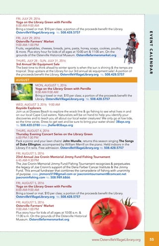 55
EVENTCALENDAR
www.OstervilleVillageLibrary.org
FRI, JULY 29, 2016
Yoga on the Library Green with Pernille
8:00 AM-9:00 AM	
Bring a towel or mat. $10 per class; a portion of the proceeds benefit the Library.
OstervilleVillageLibrary.org tel 508.428.5757
FRI, JULY 29, 2016
Osterville Farmers’ Market
9:00 AM-1:00 PM
Fruits, vegetables, cheeses, breads, jams, pasta, honey, soaps, cookies, poultry,
& more. Plus story hour for kids of all ages at 10:00 am & 11:00 am. On the
grounds of the Osterville Historical Museum. Ostervillefarmersmarket.org
THURS, JULY 28 - SUN, JULY 31, 2016
3rd Annual Ski Equipment Sale
The best time to think ahead to winter sports is when the sun is shining & the temps are
tropical. Stop upstairs at the Library for our 3rd annual ski equipment sale! A portion of
the proceeds benefit the Library. OstervilleVillageLibrary.org tel 508.428.5757
AUGUST
MON, AUGUST 1, 2016
Yoga on the Library Green with Pernille
8:00 AM-9:00 AM	
Bring a towel or mat. $10 per class; a portion of the proceeds benefit the
Library. OstervilleVillageLibrary.org tel 508.428.5757
WED, AUGUST 3, 2016 9:00 AM
Bayside Explorers
Join us at Dowses Beach to explore the wrack line & go fishing to see what lives in and
on our local Cape Cod waters. Naturalists will be on hand to help you identify your
discoveries and to teach you all about our local water creatures! We only go at low tide,
so the time varies. Dress to get wet and be sure to bring your water shoes! 3Bays.org
tel 508.420.0780 email jheller@3bays.org
THURS, AUGUST 4, 2016
Thursday Evening Concert Series on the Library Green
6:00 PM-7:00 PM
Pack a picnic and your lawn chairs! John Murelle, returns this season singing The Songs
of Duke Ellington; accompanied by William Merrill on the piano. Held indoors in the
Library if it rains. Free admission. OstervilleVillageLibrary.org tel 508.428.5757
FRI, AUGUST 5, 2016
23rd Annual Joe Cronin Memorial Jimmy Fund Fishing Tournament
6:45 AM-9:30 PM
The Joe Cronin Memorial Jimmy Fund Fishing Tournament recognizes & perpetuates
the legacy of Joe Cronin’s support of the Dana Farber Cancer Institute & the Jimmy
Fund. This annual fundraiser that combines the camaraderie of fishing with unanimity
of purpose. email jmmoro519@gmail.com or joecronintournament@comcast.net
joecroninfishing.com tel 508.989.6866
FRI, AUGUST 5, 2016
Yoga on the Library Green with Pernille
8:00 AM-9:00 AM	
Bring a towel or mat. $10 per class; a portion of the proceeds benefit the Library.
OstervilleVillageLibrary.org tel 508.428.5757
FRI, AUGUST 5, 2016
Osterville Farmers’ Market
9:00 AM-1:00 PM
Plus story hour for kids of all ages at 10:00 a.m. &
11:00 a.m. On the grounds of the Osterville Historical
Museum. Ostervillefarmersmarket.org
 