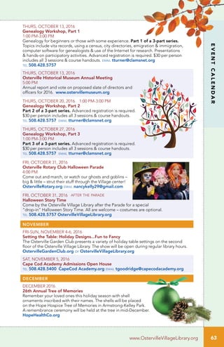 EVENTCALENDAR
63www.OstervilleVillageLibrary.org
THURS, OCTOBER 13, 2016
Genealogy Workshop, Part 1	
1:00 PM-3:00 PM		
Genealogy for beginners or those with some experience. Part 1 of a 3-part series.
Topics include vita records, using a census, city directories, emigration & immigration,
computer software for genealogists & use of the Internet for research. Presentations
& hands-on participatory activities. Advanced registration is required. $30 per person
includes all 3 sessions & course handouts. email tturner@clamsnet.org
tel 508.428.5757
THURS, OCTOBER 13, 2016
Osterville Historical Museum Annual Meeting
5:00 PM
Annual report and vote on proposed slate of directors and
officers for 2016. www.ostervillemuseum.org
THURS, OCTOBER 20, 2016 1:00 PM-3:00 PM
Genealogy Workshop, Part 2	 		
Part 2 of a 3-part series. Advanced registration is required.
$30 per person includes all 3 sessions & course handouts.
tel 508.428.5757 email tturner@clamsnet.org
THURS, OCTOBER 27, 2016
Genealogy Workshop, Part 3
1:00 PM-3:00 PM	 	
Part 3 of a 3-part series. Advanced registration is required.
$30 per person includes all 3 sessions & course handouts.
tel 508.428.5757 email tturner@clamsnet.org
FRI, OCTOBER 31, 2016
Osterville Rotary Club Halloween Parade
4:00 PM
Come out and march, or watch our ghosts and goblins –
big & little – strut their stuff through the Village center!
OstervilleRotary.org email nancykelly29@gmail.com
FRI, OCTOBER 31, 2016 after the parade
Halloween Story Time
Come by the Osterville Village Library after the Parade for a special
“drop-in” Halloween Story Time. All are welcome – costumes are optional.
tel 508.428.5757 OstervilleVillageLibrary.org
NOVEMBER
FRI-SUN, NOVEMBER 4-6, 2016
Setting the Table: Holiday Designs...Fun to Fancy
The Osterville Garden Club presents a variety of holiday table settings on the second
floor of the Osterville Village Library. The show will be open during regular library hours.
OstervilleGardenClub.org or OstervilleVillageLibrary.org
SAT, NOVEMBER 5, 2016
Cape Cod Academy Admissions Open House
tel 508.428.5400 CapeCod Academy.org email tgoodridge@capecodacademy.org
DECEMBER
DECEMBER 2016		
26th Annual Tree of Memories	
Remember your loved ones this holiday season with shell
ornaments inscribed with their names. The shells will be placed
on the Hope Hospice Tree of Memories in Armstrong-Kelley Park.
A remembrance ceremony will be held at the tree in mid-December.
HopeHealthCo.org
 