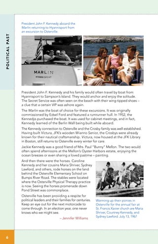 President John F. Kennedy and his family would often travel by boat from
Hyannisport to Sampson’s Island. They would anchor and enjoy the solitude.
The Secret Service was often seen on the beach with their wing-tipped shoes –
a clue that a certain VIP was ashore again.
The Marlin was the boat of choice for these excursions. It was originally
commissioned by Edsel Ford and featured a rumrunner hull. In 1952, the
Kennedys purchased the boat. It was used for cabinet meetings, and in fact,
Kennedy learned of the Berlin Wall being built while aboard.
The Kennedy connection to Osterville and the Crosby family was well established.
Having built Victura, JFK’s wooden Wianno Senior, the Crosbys were already
known for their nautical craftsmanship. Victura, now housed at the JFK Library
in Boston, still returns to Osterville every winter for care.
Jackie Kennedy was a good friend of Mrs. Paul “Bunny” Mellon. The two would
often spend afternoons at the Mellon’s Oyster Harbors estate, enjoying the
ocean breezes or even sharing a loved pastime – painting.
And then there were the horses. Caroline
Kennedy and her cousins Maria Shriver, Sydney
Lawford, and others, rode horses on the land
behind the Osterville Elementary School on
Bumps River Road. The stables were located
where the Osterville Physical Therapy practice
is now. Seeing the horses promenade down
Pond Street was commonplace.
Osterville has been providing a respite for
political leaders and their families for centuries.
Keep an eye out for the next motorcade to
come through. In an election year, one never
knows who we might see.
– Jennifer Williams
6
POLITICALPAST
President John F. Kennedy aboard the
Marlin returning to Hyannisport from
an excursion to Osterville.
Warming up their ponies in
Osterville for the annual fair at
St. Francis Xavier church are Maria
Shriver, Courtney Kennedy, and
Sydney Lawford. July 13, 1967
 
