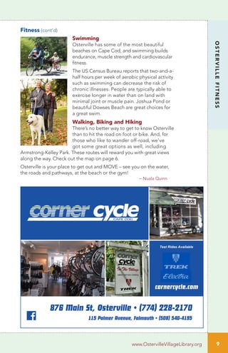 Fitness (cont’d)
Swimming
Osterville has some of the most beautiful
beaches on Cape Cod, and swimming builds
endurance, muscle strength and cardiovascular
fitness.
The US Census Bureau reports that two-and-a-
half hours per week of aerobic physical activity
such as swimming can decrease the risk of
chronic illnesses. People are typically able to
exercise longer in water than on land with
minimal joint or muscle pain. Joshua Pond or
beautiful Dowses Beach are great choices for
a great swim.
Walking, Biking and Hiking
There’s no better way to get to know Osterville
than to hit the road on foot or bike. And, for
those who like to wander off-road, we’ve
got some great options as well, including
Armstrong-Kelley Park. These routes will reward you with great views
along the way. Check out the map on page 6.
Osterville is your place to get out and MOVE – see you on the water,
the roads and pathways, at the beach or the gym!
– Nuala Quinn
9
OSTERVILLEFITNESS
www.OstervilleVillageLibrary.org
876 Main St, Osterville • (774) 228-2170
115 Palmer Avenue, Falmouth • (508) 540-4195
cornercycle.com
Test Rides Available
 