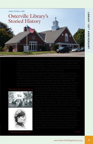 11
LIBRARY135TH
ANNIVERSARY
www.OstervilleVillageLibrary.org
I’ve really only known the Osterville Village Library for the last seven years
after Joe Cedrone and I bought a weekend house in the village. I often
went to the library on Saturday mornings to peruse the books and to get
a sense of its history. I had a great interest in libraries as I had served as a
trustee as well as treasurer of the Milton Public Library.
When the new library, designed by Charles Bellingrath and Jeremiah
Ford, was dedicated in 2012, it was impressive. It had three floors, was
modern and state of the art, and had a wonderful staff that seemed
not just helpful but friendly when I asked a variety of questions. We
enthusiastically participated in the fundraising. We created tiles for the
new Children’s Library and contributed to the building fund. So when I
was approached by the library about writing the
history of the Osterville Village Library (as I write
on local history), not only was I honored but I was
greatly intrigued. I sensed I would learn not just
about the history of the library, but also about this
village that I’d come to enjoy, with its bucolic setting
on the Nantucket Sound, large swathes of protected
land, and a village center that served all of our needs.
The Osterville Free Library, as it was known when
founded in 1882, can actually be traced back to 1873
as the Osterville Literary Society, and the lending
library was located in the converted dining room
of the James Allan Lovell House, where Thankful
Hamblin Ames lived and served as the first librarian.
The library was to outgrow the small room in less
than a decade, and was moved to the Dry Swamp
Academy behind the Osterville Baptist Church.
Osterville Library’s
Storied History
cont’d
ONCE UPON A TIME
The James Allan Lovell House
Thankful Hamblin Ames
 