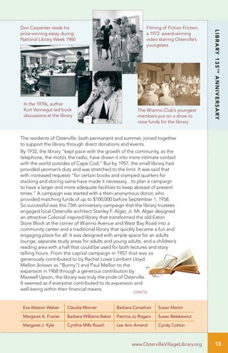 13www.OstervilleVillageLibrary.org 13
LIBRARY135TH
ANNIVERSARY
www.OstervilleVillageLibrary.org
The residents of Osterville, both permanent and summer, joined together
to support the library through direct donations and events.
By 1932, the library “kept pace with the growth of the community, as the
telephone, the motor, the radio, have drawn it into more intimate contact
with the world outsides of Cape Cod.” But by 1957, the small library had
provided yeoman’s duty and was stretched to the limit. It was said that
with increased requests “for certain books and cramped quarters for
stacking and storing same have made it necessary…to plan a campaign
to have a larger and more adequate facilities to keep abreast of present
times.” A campaign was started with a then-anonymous donor, who
provided matching funds of up to $100,000 before September 1, 1958.
So successful was this 75th anniversary campaign that the library trustees
engaged local Osterville architect Stanley F. Alger, Jr. Mr. Alger designed
an attractive Colonial inspired library that transformed the old Eaton
Store Block at the corner of Wianno Avenue and West Bay Road into a
community center and a traditional library that quickly became a fun and
engaging place for all. It was designed with ample space for an adults
lounge, separate study areas for adults and young adults, and a children’s
reading area with a hall that could be used for both lectures and story
telling hours. From the capital campaign in 1957 that was so
generously contributed to by Rachel Lowe Lambert Lloyd
Mellon (known as “Bunny”) and Paul Mellon to the
expansion in 1968 through a generous contribution by
Maxwell Upson, the library was truly the pride of Osterville.
It seemed as if everyone contributed to its expansion and
well-being within their financial means.
Eva Watson Weber Claudia Morner Barbara Conathan Susan Martin
Margaret A. Frazier Barbara Williams Baker Patricia Jo Rogers Susan Belekewicz
Margaret J. Kyle Cynthia Mills Roach Lee Ann Amend Cyndy Cotton
In the 1970s, author
Kurt Vonnegut led book
discussions at the library
Don Carpenter reads his
prize-winning essay during
National Library Week 1960
The Wianno Club’s youngest
members put on a show to
raise funds for the library
Filming of Fiction Friction,
a 1972 award-winning
video starring Osterville’s
youngsters
cont’d
 