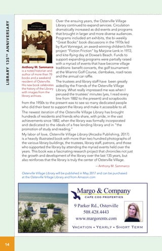 Over the ensuing years, the Osterville Village
Library continued to expand services. Circulation
dramatically increased as did events and programs
that brought in larger and more diverse audiences.
Programs included art exhibits, the bi-weekly
“Great Books” book discussions in the 1970s led
by Kurt Vonnegut, an award-winning children’s film
project “Fiction Friction” by Marjorie Lenk in 1972,
and kite-flying day at Dowse’s Beach. Funds to
support expanding programs were partially raised
with a myriad of events that have become village
traditions: benefit concerts, the golf tournament
at the Wianno Golf Course, clambakes, road races
and the annual car raffle.
The trustees and library staff have been greatly
aided by the Friends of the Osterville Village
Library. What really impressed me was when I
perused the trustees’ minutes (yes, I read every
line from 1882 to the present) and scrapbooks
from the 1950s to the present was to see so many dedicated people
who did their best to support the library and make it accessible to all.
The newest iteration of the Osterville Village Library has brought
hundreds of residents and friends who share, with pride, in the vast
achievements since 1882, when the library was formally incorporated
and dedicated to the ideals of a free lending library and in “the
promotion of study and reading.”
My labor of love, Osterville Village Library (Arcadia Publishing, 2017)
is a heavily illustrated book with more than two hundred photographs of
the various library buildings, the trustees, library staff, patrons, and those
who supported the library by attending the myriad events held over the
years. This book was a fascinating research project that chronicles not just
the growth and development of the library over the last 135 years, but
also reinforces that the library is truly the center of Osterville Village.
				 – Anthony M. Sammarco
LIBRARY135TH
ANNIVERSARY
Anthony M. Sammarco
is a noted historian and
author of more than 70
books and a weekend
resident of Osterville.
His new book celebrates
the history of the Library
with images from the
library archives.
Osterville Village Library will be published in May 2017 and can be purchased
at the Osterville Village Library and from Amazon.com
9 Parker Rd., Osterville
508.428.4443
www.margorents.com
Vacation • Yearly • Short Term
1414
 