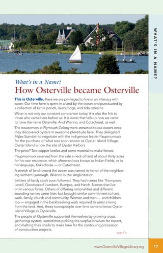 cont’d
17
WHAT’SINANAME?
www.OstervilleVillageLibrary.org
This is Osterville. Here we are privileged to live in an intimacy with
water. Our time here is spent in a land by the ocean and punctuated by
a collection of kettle ponds, rivers, bogs, and tidal streams.
Water is not only our constant companion today, it is also the link to
those who came here before us. It is water that tells us how we came
to have the name Osterville. And Wianno, and Cotacheset, as well.
The newcomers at Plymouth Colony were attracted to our waters once
they discovered oysters in awesome plentitude here. They delegated
Myles Standish to negotiate with the indigenous leader Paupmunnuck
for the purchase of what was soon known as Oyster Island Village.
Oyster Island is now the site of Oyster Harbors.
The price? Two copper kettles and some material to make fences.
Paupmunnuck reserved from the sale a neck of land of about thirty acres
for his own residence, which afterward was known as Indian Fields, or in
his language, Kokachoise — or Cotacheset.
A stretch of land toward the ocean was named in honor of the neighbor-
ing sachem Iyanough. Wianno is the Anglicization.
Settlers of hardy stock soon followed. They had names like Thompson,
Lovell, Goodspeed, Lumbert, Bumpus, and Hatch. Names that live
on in various forms. Others of differing nationalities and different
sounding names came later, but brought similar commitment to hard
work, family, church and community. Women and men — and children
too — engaged in the backbreaking work required to wrest a living
from the land. And, these townspeople over time came to know Oyster
Island Village as Oysterville.
The people of Oysterville supported themselves by growing crops,
gathering oysters, sometimes pickling the surplus bivalves for export,
and melting their shells to make lime for the continuing procession
of construction projects.
What’s in a Name?
How Osterville became Osterville
 