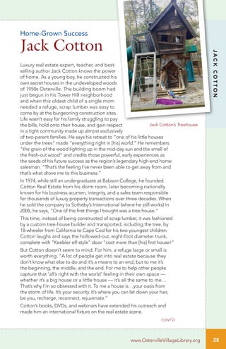 25
JACKCOTTON
www.OstervilleVillageLibrary.org
Luxury real estate expert, teacher, and best-
selling author Jack Cotton knows the power
of home. As a young boy, he constructed his
own secret houses in the undeveloped woods
of 1950s Osterville. The building boom had
just begun in his Tower Hill neighborhood
and when this oldest child of a single mom
needed a refuge, scrap lumber was easy to
come by at the burgeoning construction sites.
Life wasn’t easy for his family struggling to pay
the bills, hold onto their house, and gain respect
in a tight community made up almost exclusively
of two-parent families. He says his retreat to “one of his little houses
under the trees” made “everything right in [his] world.” He remembers
“the grain of the wood lighting up in the mid-day sun and the smell of
the fresh-cut wood” and credits those powerful, early experiences as
the seeds of his future success as the region’s legendary high-end home
salesman. “That’s the feeling I’ve never been able to get away from and
that’s what drove me to this business.”
In 1974, while still an undergraduate at Babson College, he founded
Cotton Real Estate from his dorm room, later becoming nationally
known for his business acumen, integrity, and a sales team responsible
for thousands of luxury property transactions over three decades. When
he sold the company to Sotheby’s International (where he still works) in
2005, he says, “One of the first things I bought was a tree house.”
This time, instead of being constructed of scrap lumber, it was fashioned
by a custom tree-house builder and transported, including the tree, by
18-wheeler from California to Cape Cod for his two youngest children.
Cotton laughs and says the hollowed-out, eight-foot diameter trunk,
complete with “Keebler elf-style” door “cost more than [his] first house!”
But Cotton doesn’t seem to mind. For him, a refuge large or small is
worth everything. “A lot of people get into real estate because they
don’t know what else to do and it’s a means to an end, but to me it’s
the beginning, the middle, and the end. For me to help other people
capture that ‘all’s right with the world’ feeling in their own space —
whether it’s a big house or a little house — it’s all the same to me…
That’s why I’m so obsessed with it. To me a house is…your oasis from
the storm of life. It’s your security. It’s where you can let down your hair,
be you, recharge, reconnect, rejuvenate.”
Cotton’s books, DVDs, and webinars have extended his outreach and
made him an international fixture on the real estate scene.
Home-Grown Success
Jack Cotton
cont’d
Jack Cotton’s Treehouse
 