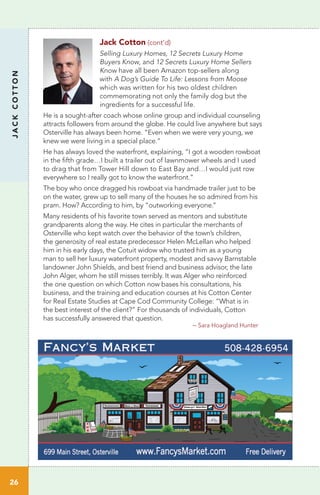 Jack Cotton (cont’d)
Selling Luxury Homes, 12 Secrets Luxury Home
Buyers Know, and 12 Secrets Luxury Home Sellers
Know have all been Amazon top-sellers along
with A Dog’s Guide To Life: Lessons from Moose
which was written for his two oldest children
commemorating not only the family dog but the
ingredients for a successful life.
He is a sought-after coach whose online group and individual counseling
attracts followers from around the globe. He could live anywhere but says
Osterville has always been home. ”Even when we were very young, we
knew we were living in a special place.”
He has always loved the waterfront, explaining, “I got a wooden rowboat
in the fifth grade…I built a trailer out of lawnmower wheels and I used
to drag that from Tower Hill down to East Bay and…I would just row
everywhere so I really got to know the waterfront.”
The boy who once dragged his rowboat via handmade trailer just to be
on the water, grew up to sell many of the houses he so admired from his
pram. How? According to him, by “outworking everyone.”
Many residents of his favorite town served as mentors and substitute
grandparents along the way. He cites in particular the merchants of
Osterville who kept watch over the behavior of the town’s children,
the generosity of real estate predecessor Helen McLellan who helped
him in his early days, the Cotuit widow who trusted him as a young
man to sell her luxury waterfront property, modest and savvy Barnstable
landowner John Shields, and best friend and business advisor, the late
John Alger, whom he still misses terribly. It was Alger who reinforced
the one question on which Cotton now bases his consultations, his
business, and the training and education courses at his Cotton Center
for Real Estate Studies at Cape Cod Community College: “What is in
the best interest of the client?” For thousands of individuals, Cotton
has successfully answered that question.
				
– Sara Hoagland Hunter
JACKCOTTON
26
cher Bonnie Britt
617.877.4145
Melinda Chapin
508.341.2054
Carol Childs
508.246.1982
n Joan Witter
508.776.1971
Lisa Worthen
508.737.9387
Colleen Riley
508.367.3320
Peggy Rowland
339.927.0261
Ellen Valentgas
508.648.5086
Jack Cotton
508.957.5500
Gail Germain-Martis
508.776.8311
Susan Gill
508.776.0621
da Jack Largay
508.776.3769
Jan Macallister
508.280.5414
Jennifer McCartin
508.367.6611
sothebyshomes.com/capecod
 