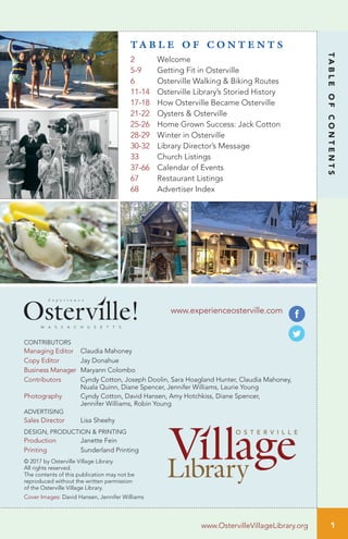 1
TABLEOFCONTENTS
www.experienceosterville.com
CONTRIBUTORS
Managing Editor Claudia Mahoney
Copy Editor Jay Donahue
Business Manager Maryann Colombo
Contributors Cyndy Cotton, Joseph Doolin, Sara Hoagland Hunter, Claudia Mahoney,
Nuala Quinn, Diane Spencer, Jennifer Williams, Laurie Young
Photography Cyndy Cotton, David Hansen, Amy Hotchkiss, Diane Spencer,
Jennifer Williams, Robin Young
ADVERTISING
Sales Director Lisa Sheehy
DESIGN, PRODUCTION & PRINTING
Production Janette Fein
Printing Sunderland Printing
© 2017 by Osterville Village Library.
All rights reserved.
The contents of this publication may not be
reproduced without the written permission
of the Osterville Village Library.
Cover Images: David Hansen, Jennifer Williams
M A S S A C H U S E T T S
E x p e r i e n c e
T A B L E O F C O N T E N T S
2 Welcome
5-9 Getting Fit in Osterville
6 Osterville Walking & Biking Routes
11-14 Osterville Library’s Storied History
17-18 How Osterville Became Osterville
21-22 Oysters & Osterville
25-26 Home Grown Success: Jack Cotton
28-29 Winter in Osterville
30-32 Library Director’s Message
33 Church Listings
37-66 Calendar of Events
67 Restaurant Listings
68 Advertiser Index
www.OstervilleVillageLibrary.org
 